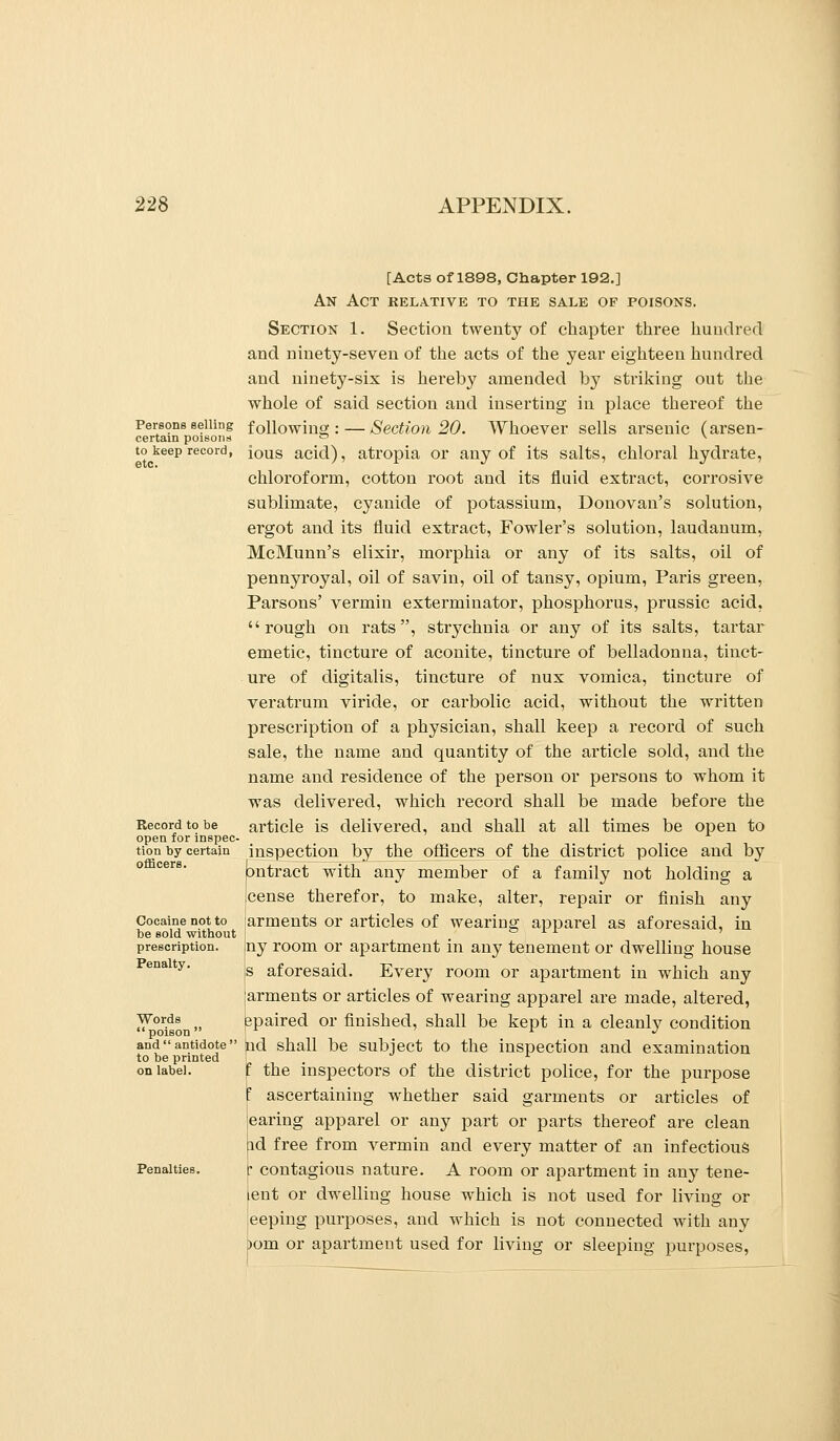 Persons selling certain poisons to keep record, etc. Record to be open for inspec- tion by certain officers. Cocaine not to be sold without prescription. Penalty. Words poison  and  antidote' to be printed on label. Penalties. [Acts of 1898, Chapter 192.] An Act relative to the sale of poisons. Section 1. Section twenty of chapter three hundred and ninety-seven of the acts of the year eighteen hundred and ninety-six is hereby amended by striking out the whole of said section and inserting in place thereof the following: — Section 20. Whoever sells arsenic (arsen- ious acid), atropia or any of its salts, chloral hydrate, chloroform, cotton root and its fluid extract, corrosive sublimate, cyanide of potassium, Donovan's solution, ergot and its fluid extract. Fowler's solution, laudanum, McMunn's elixir, moi'phia or any of its salts, oil of pennyroyal, oil of savin, oil of tansy, opium, Paris green. Parsons' vermin exterminator, phosphorus, prussic acid, rough on rats, strychnia or any of its salts, tartar emetic, tinctui-e of aconite, tincture of belladonna, tinct- ure of digitalis, tincture of nux vomica, tincture of veratrum viride, or carbolic acid, without the written prescription of a physician, shall keep a record of such sale, the name and quantity of the article sold, and the name and residence of the person or persons to whom it was delivered, which record shall be made before the ai'ticle is delivered, and shall at all times be open to inspection by the officers of the district police and by jontract with any member of a family not holding a cense therefor, to make, alter, repair or finish any arments or articles of wearing apparel as aforesaid, in {ny room or apartment in any tenement or dwelling house is aforesaid. Every room or apartment in which any arments or articles of wearing apparel are made, altered, spaired or finished, shall be kept in a cleanly condition jnd shall be subject to the inspection and examination I the inspectors of the district police, for the purpose ' ascertaining whether said garments or articles of earing apparel or any part or parts thereof are clean id free from vermin and every matter of an infectious p contagious nature. A room or apartment in any tene- [ent or dwelling house which is not used for living or keeping purposes, and which is not connected with any ^om or apartment used for living or sleeping purposes.