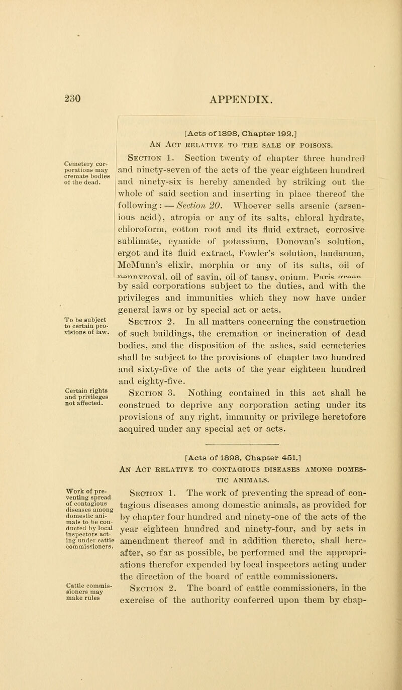 Cemetery cor- porations may cremate bodies of the dead. To be subject to certain pro- visions of law. Certain rights and privileges not affected. [Acts of 1898, Chapter 192,] An Act relative to the sale of poisons. Section 1. Section twenty of chapter three hundred and ninety-seven of the acts of the year eighteen hundred and ninety-six is hereby amended by striking out the whole of said section and inserting in place thereof the following: — Section 20. Whoever sells arsenic (arsen- ious acid), atropia or any of its salts, chloral hydrate, chloroform, cotton root and its fluid extract, corrosive sublimate, cyanide of potassium, Donovan's solution, ergot and its fluid extract, Fowler's solution, laudanum, McMunn's elixir, morphia or any of its salts, oil of ■noTinvrnval. oil of savin, oil of tansv. ODiunn. Patih o-v^ior. by said corporations subject to the duties, and with the privileges and immunities which they now have under general laws or by special act or acts. Section 2. In all matters concerning the construction of such buildings, the cremation or incineration of dead bodies, and the disposition of the ashes, said cemeteries shall be subject to the provisions of chapter two hundred and sixty-five of the acts of the year eighteen hundred and eighty-five. Section 3. Nothing contained in this act shall be construed to deprive any corporation acting under its provisions of any right, immunity or privilege heretofore acquired under any special act or acts. Work of pre- venting spread of contagious diseases among domestic ani- mals to be con- ducted by local inspectors act- ing under cattle commissioners. Cattle commis- Bioners may make rules [Acts Of 1898, Chapter 451.] An Act relative to contagious diseases among domes- tic ANIMALS. Section 1. The work of preventing the spread of con- tagious diseases among domestic animals, as provided for by chapter four hundred and ninety-one of the acts of the year eighteen hundred and ninety-four, and by acts in amendment thereof and in addition thereto, shall here- after, so far as possible, be performed and the appropri- ations therefor expended by local inspectors acting under the direction of the board of cattle commissioners. Section 2. The board of cattle commissioners, in the exercise of the authority conferred upon them by chap-