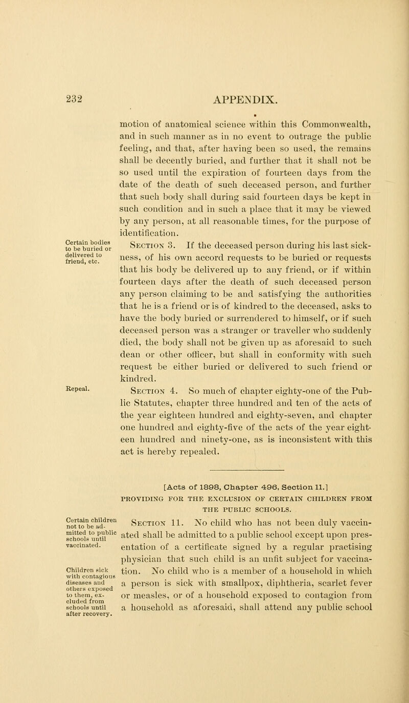 Certain bodies to be buried or delivered to friend, etc. Repeal. motion of anatomical science within this Commonwealth, and in such manner as in no event to outi'age the public feeling, and that, after having been so used, the remains shall be decently buried, and further that it shall not be so used until the expiration of fourteen days from the date of the death of such deceased person, and further that such body shall during said fourteen days be kept in such condition and in such a place that it may be viewed by any person, at all reasonable times, for the purpose of identification. Section 3. If the deceased person during his last sick- ness, of his own accord requests to be buried or requests that his body be delivered up to any friend, or if within fourteen days after the death of such deceased person any person claiming to be and satisfying the authorities that he is a friend oris of kindred to the deceased, asks to have the body buried or surrendered to himself, or if such deceased person was a stranger or traveller who suddenly died, the body shall not be given up as aforesaid to such dean or other officer, but shall in conformity with such request be either buried or delivered to such friend or kindred. Section 4. So much of chapter eighty-one of the Pub- lic Statutes, chapter three hundred and ten of the acts of the year eighteen hundred and eighty-seven, and chapter one hundred and eighty-five of the acts of the year eight- een hundred and ninety-one, as is inconsistent with this act is hereby repealed. Certain children not to be ad- mitted to public schoole until vaccinated. Children sick with contagious diseases and others exposed to them, ex- cluded from schools until after recovery. [Acts of 1898, Claapter 496, Section 11.1 PROVIDING FOR THE EXCLUSION OF CERTAIN CHILDREN FROM THE PUBLIC SCHOOLS. Section 11. No child who has not been duly vaccin- ated shall be admitted to a public school except upon pres- entation of a certificate signed by a regular practising physician that such child is an unfit subject for vaccina- tion. No child who is a member of a household in which a person is sick with smallpox, diphtheria, scarlet fever or measles, or of a household exposed to contagion from a household as aforesaid, shall attend any public school