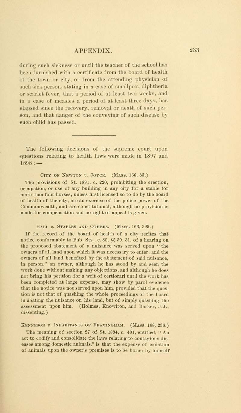 during such sickness or until tlie teacher of the school has been furnished with a certificate from the board of health of the town or cit}', or from the attending physician of such sick person, stating in a case of smallpox, diphtheria or scarlet fever, that a period of at least two weeks, and in a case of measles a period of at least three days, has elapsed since the recoverj'^, removal or death of such per- son, and that danger of the conveying of such disease by such child has passed. The following decisions of the supreme court upon questions relating to health laws were made in 1897 and 1898: — City of Newton v. Joyce. (Mass. 166, 83.) The provisions of St. 1891, c. 220, prohibiting the erection, occupation, or use of any building in any city for a stable for more than four horses, unless first licensed so to do by the board of health of the city, are an exercise of the police power of the Commonwealth, and are constitutional, although no provision is made for compensation and no right of appeal is given. Hall v. Staples and Others. (Mass. 166, 399.) If the record of the board of health of a city recites that notice conformably to Pub. Sts., c. 80, §§ 30, 31, of a hearing on the proposed abatement of a nuisance was served upon the owners of all land upon which it was necessary to enter, and the owners of all land benefited by the abatement of said nuisance, in person, an owner, although he has stood by and seen the work done without making any objections, and although he does not bring his petition for a writ of certiorari until the work has been completed at large expense, may show by parol evidence that the notice was not served upon him, provided that the ques- tion is not that of quashing the whole proceedings of the board in abating the nuisance on his land, but of simply quashing the assessment upon him. (Holmes, Knowlton, and Barker, J.J., dissenting.) Kenneson v. Inhabitants op Framingham. (Mass. 168, 236.) The meaning of section 27 of St. 1894, c. 491, entitled,  An act to codify and consolidate the laws relating to contagious dis- eases among domestic animals, is that the expense of isolation of animals upon the owner's premises is to be borne by himself