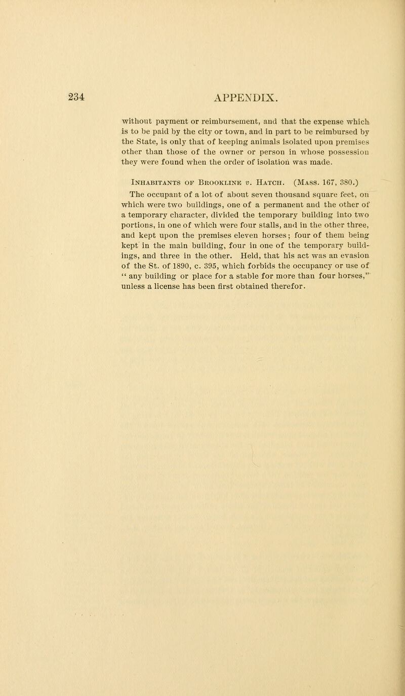 without payment or reimbursement, and that the expense which is to be paid by the city or town, and in part to be reimbursed by the State, is only that of keeping animals isolated upon premises other than those of the owner or person in whose possession they were found when the order of isolation was made. Inhabitants op Brookline v. Hatch. (Mass. 167, 380.) The occupant of a lot of about seven thousand square feet, on which were two buildings, one of a permanent and the other of a temporary character, divided the temporary building into two portions, in one of which were four stalls, and in the other three, and kept upon the premises eleven horses; four of them being kept' in the main building, four in one of the temporary build- ings, and three in the other. Held, that his act was an evasion of the St. of 1890, c. 395, which forbids the occupancy or use of  any building or place for a stable for more than four horses, unless a license has been first obtained therefor.