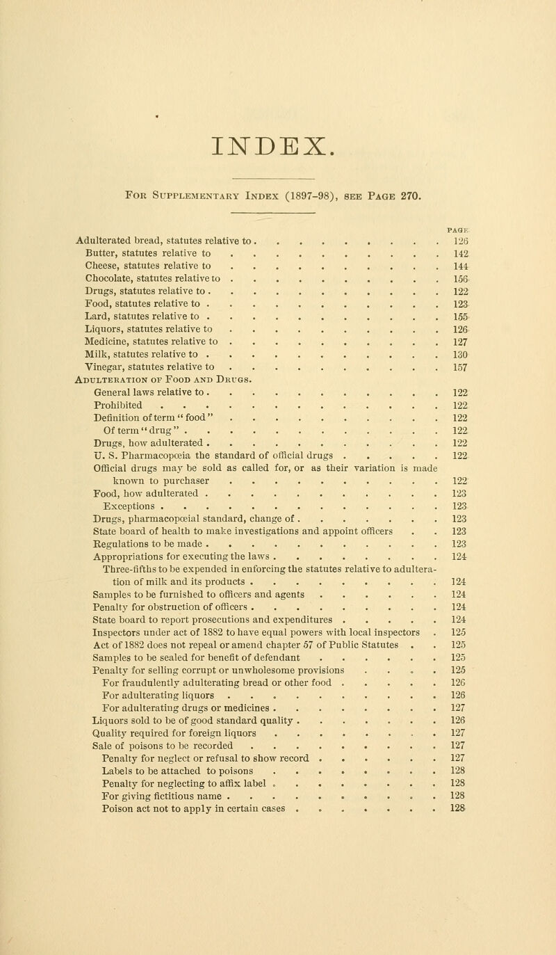 INDEX. For Supplementary Index (1897-98), see Page 270. PAQF. Adulterated bread, statutes relative to 126 Butter, statutes relative to 142 Cheese, statutes relative to 144 Chocolate, statutes relative to 156- Drugs, statutes relative to 122 Food, statutes relative to 123 Lard, statutes relative to 155' Liquors, statutes relative to 126- Medicine, statutes relative to 127 Milk, statutes relative to 130 Vinegar, statutes relative to 157 Adulteration of Food and Drugs. General laws relative to 122 Prohibited 122 Definition of term food 122 Of term  drug  122 Drugs, how adulterated 122 U. S. Pharmacopoeia the standard of official drugs 122 Official drugs may be sold as called for, or as their variation is made known to purchaser 122 Food, how adulterated 123 Exceptions 123 Drugs, pharmacopoeial standard, change of 123 State board of health to make investigations and appoint officers . . 123 Regulations to be made 123 Appropriations for executing the laws 124 Three-fifths to be expended in enforcing the statutes relative to adultera- tion of milk and its products 124 Samples to be fiirnished to officers and agents 124 Penalty for obstruction of officers 124 State board to report prosecutions and expenditures 124 Inspectors under act of 1882 to have equal powers with local inspectors . 125 Act of 1882 does not repeal or amend chapter 57 of Public Statutes . . 125 Samples to be sealed for benefit of defendant 125 Penalty for selling corrupt or unwholesome provisions . . o . 125 For fraudulently adulterating bread or other food 126 For adulterating liquors 126 For adulterating drugs or medicines 127 Liquors sold to be of good standard quality 126 Quality required for foreign liquors . 127 Sale of poisons to be recorded 127 Penalty for neglect or refusal to show record 127 Labels to be attached to poisons 128 Penalty for neglecting to affix label 128 For giving fictitious name 128 Poison act not to apply in certain cases . 128