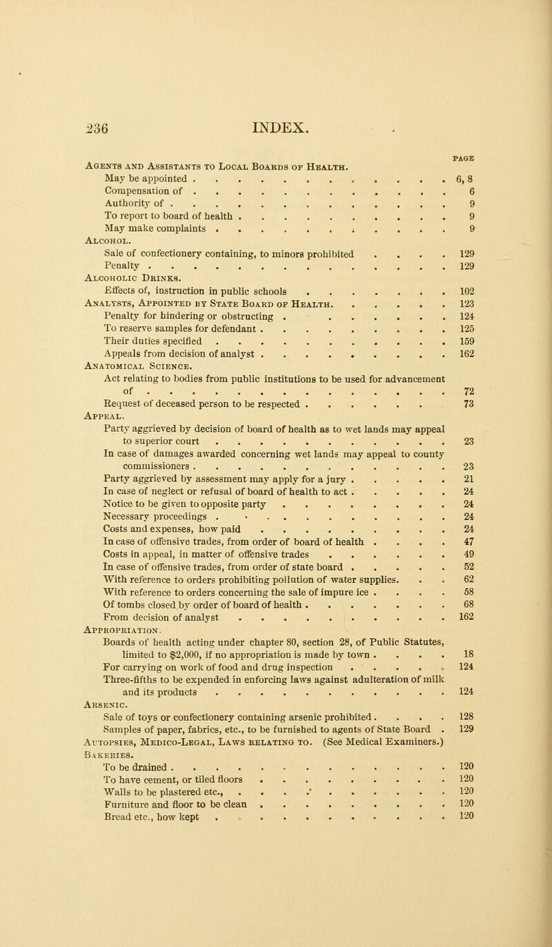 PAGE Agents and Assistants to Local Boards of Health. May be appointed .... 6, 8 Compensation of 6 Authority of 9 To report to board of health 9 May make complaints ;.... 9 Alcohol. Sale of confectionery containing, to minors prohibited . . . .129 Penalty 129 Alcoholic Drinks. Effects of, instruction in public schools 102 Analysts, Appointed by State Board of Health 123 Penalty for hindering or obstructing . 124- To reserve samples for defendant 125 Their duties specified 159 Appeals from decision of analyst 162 Anatomical Science. Act relating to bodies from public institutions to be used for advancement of 72 Request of deceased person to be respected 73 Appeal. Party aggrieved by decision of board of health as to wet lands may appeal to superior court 23 In case of damages awarded concerning wet lands may appeal to county commissioners 23 Party aggrieved by assessment may apply for a jury 21 In case of neglect or refusal of board of health to act 24 Notice to be given to opposite party ........ 24 Necessary proceedings . • 24 Costs and expenses, how paid 24 In case of offensive trades, from order of board of health .... 47 Costs in appeal, in matter of offensive trades 49 In case of offensive trades, from order of state board 52 With reference to orders prohibiting pollution of water supplies. . . 62 With reference to orders concerning the sale of impure ice . . . . 58 Of tombs closed.by order of board of health 68 From decision of analyst . 162 Appropriation . Boards of health acting under chapter 80, section 28, of Public Statutes, limited to $2,000, if no appropriation is made by town .... 18 For carrying on work of food and drug inspection . ' . . . o 124 Three-fifths to be expended in enforcing laws against adulteration of milk and its products 124 Arsenic. Sale of toys or confectionery containing arsenic prohibited.... 128 Samples of paper, fabrics, etc., to be furnished to agents of State Board . 129 Autopsies, Medico-Legal, Laws relating to. (See Medical Examiners.) Bakeries. To be drained 120 To have cement, or tiled floors 120 Walls to be plastered etc ' 120 Furniture and floor to be clean 120 Bread etc., how kept . o 120