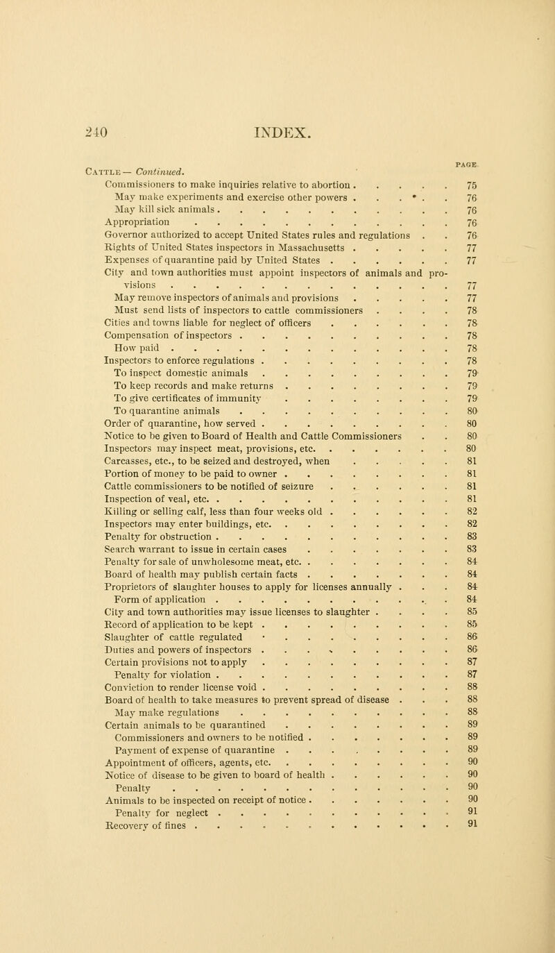 Cattle— Continued. Commissioners to make inquiries relative to abortiou 75 May make experiments and exercise other powers . . . • . . 76 May kill sick animals 76 Appropriation 76 Governor authorized to accept United States rules and regulations . . 76 Rights of United States inspectors in Massachusetts 77 Expenses of quarantine paid by United States 77 City and town authorities must appoint inspectors of animals and pro- visions 77 May remove inspectors of animals and provisions 77 Must send lists of inspectors to cattle commissioners .... 78 Cities and towns liable for neglect of officers 78 Compensation of inspectors 78 How paid 78 Inspectors to enforce regulations 78 To inspect domestic animals 79 To keep records and make returns 79 To give certificates of immunity 79 To quarantine animals 80 Order of quarantine, how served 80 Notice to be given to Board of Health and Cattle Commissioners . . 80 Inspectors may inspect meat, provisions, etc 80 Carcasses, etc., to be seized and destroyed, when 81 Portion of money to be paid to owner 81 Cattle commissioners to be notified of seizure 81 Inspection of veal, etc 81 Killing or selling calf, less than four weeks old 82 Inspectors may enter buildings, etc 82 Penalty for obstruction 83 Search warrant to issue in certain cases 83 Penalty for sale of unwholesome meat, etc 84r Board of health may publish certain facts 84 Proprietors of slaughter houses to apply for licenses annually . . . 84r Form of application . 84 City and town authorities raSij issue licenses to slaughter .... 85 Record of application to be kept 85 Slaughter of cattle regulated • 86 Duties and powers of inspectors ... % 86 Certain provisions not to apply 87 Penalty for violation 87 Conviction to render license void 88 Board of health to take measures to prevent spread of disease ... 88 May make regulations 88 Certain animals to be quarantined 89 Commissioners and owners to be notified 89 Payment of expense of quarantine 89 Appointment of officers, agents, etc 90 Notice of disease to be given to board of health 90 Penalty 90 Animals to be inspected on receipt of notice 90 Penalty for neglect ,91 Recovery of fines 91