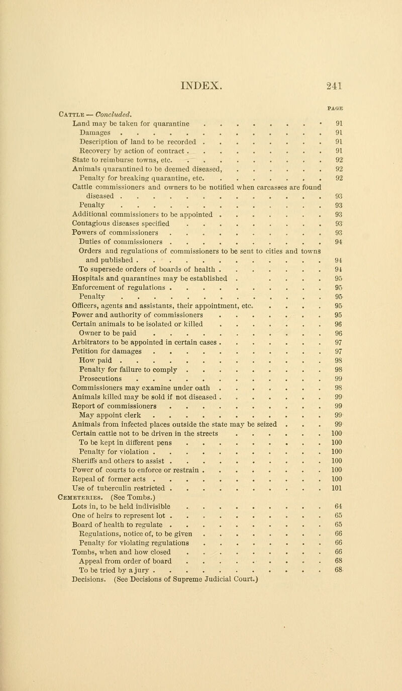 PAGE Cattle — Concluded. Land may be taken for quarantine '91 Damages 91 Description of land to be recorded 91 Recovery by action of contract 91 State to reimburse towns, etc 92 Animals quarantined to be deemed diseased, 92 Penalty for breaking quarantine, etc 92 Cattle commissioners and owners to be notified when carcasses are found diseased 93 Penalty 93 Additional commissioners to be appointed 93 Contagious diseases specified 93 Powers of commissioners 93 Duties of commissioners 94 Orders and regulations of commissioners to be sent to cities and towns and published 94 To supersede orders of boards of health 94 Hospitals and quarantines may be established ..... 95 Enforcement of regulations 95 Penalty 95 Oflflcers, agents and assistants, their appointment, etc. .... 95 Power and authority of commissioners 95 Certain animals to be isolated or killed 96 Owner to be paid 96 Arbitrators to be appointed in certain cases 97 Petition for damages 97 How paid 98 Penalty for failure to comply 98 Prosecutions 99 Commissioners may examine under oath 98 Animals killed may be sold if not diseased . 99' Report of commissioners 99 May appoint clerk 99' Animals from infected places outside the state may be seized ... 99' Certain cattle not to be driven in the streets 100 To be kept in different pens 100 Penalty for violation 100 Sherifis and others to assist 100 Power of courts to enforce or restrain 100 Repeal of former acts 100 Use of tuberculin restricted 101 Cemeteries. (See Tombs.) Lots in, to be held indivisible 64 One of heirs to represent lot 65 Board of health to regulate 65 Regulations, notice of, to be given 66 Penalt}^ for violating regulations 66 Tombs, when and how closed . 66 Appeal from order of board 68 To be tried by a jury 68- Declsions. (See Decisions of Supreme Judicial Court.)