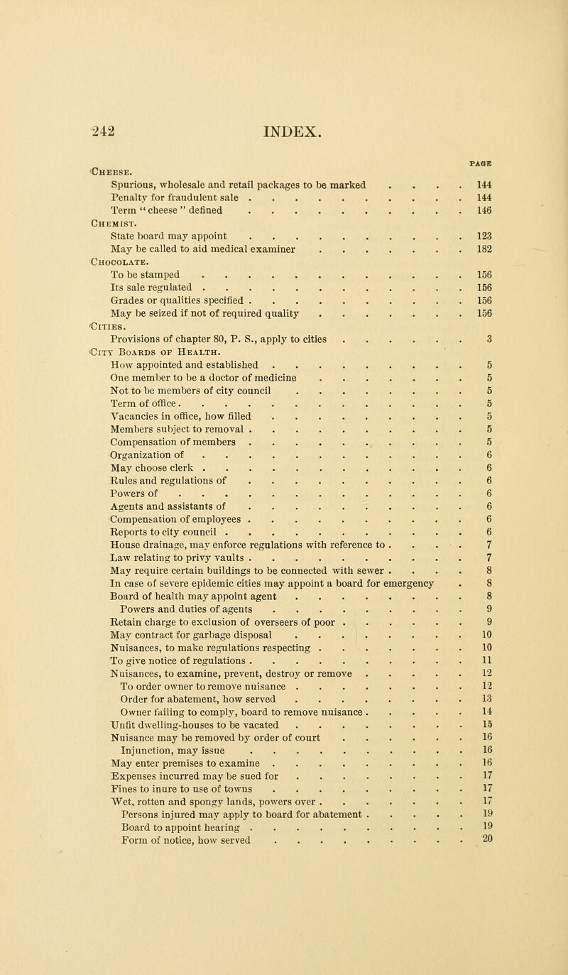 PAGE •Cheese. Spurious, wholesale and retail packages to be marked .... 144 Penalty for fraudulent sale 144 Term  cheese  defined 146 Chemist. State board may appoint 123 May be called to aid medical examiner 182 Chocolate. To be stamped 156 Its sale regulated 156 Gi-ades or qualities specified 156 May be seized if not of required quality 156 Cities. Provisions of chapter 80, P. S., apply to cities 3 'City Boards of Health. How appointed and established 5 One member to be a doctor of medicine 5 Not to be members of city council 5 Term of office 5 Vacancies in office, how filled 5 Members subject to removal 5 Compensation of members , . . . . 5 •Organization of 6 May choose clerk 6 Hules and regulations of 6 Powers of 6 Agents and assistants of 6 Compensation of employees 6 Reports to city council 6 House drainage, may enforce regulations with reference to . . . ■ . 7 Law relating to privy vaults 7 May require certain buildings to be connected with sewer .... 8 In case of severe epidemic cities may appoint a board for emergency . 8 Board of health may appoint agent 8 Powers and duties of agents 9 Hetain charge to exclusion of overseers of poor 9 May contract for garbage disposal 10 Nuisances, to make regulations respecting 10 To give notice of regulations 11 Nuisances, to examine, prevent, destroy or remove 12 To order owner to remove nuisance 12 Order for abatement, how served .13 Owner failing to complj% board to remove nuisance 14 Unfit dwelling-houses to be vacated 15 Nuisance may be removed by order of court 16 Injunction, may issue 16 May enter premises to examine 16 Expenses incurred may be sued for 17 Fines to inure to use of towns 17 Wet, rotten and spongy lands, powers over 17 Persons injured may apply to board for abatement 19 Board to appoint hearing 19 Form of notice, how served 20