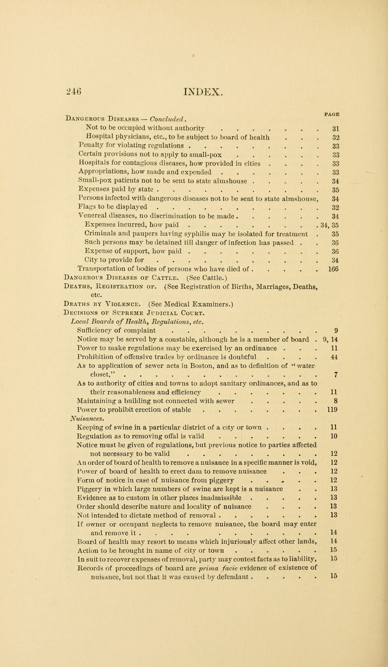 T^ -^ PAGE Dangerous Diseases— Concluded. Not to be occupied without autliority 31 Hospital physicians, etc., to be subject to board of health ... 32 Penalty for violating regulations 33 Certain provisions not to apply to small-pox 33 Hospitals for contagious diseases, how provided in cities .... 33 Appropriations, how made and expended 33 Small-pox patients not to be sent to state almshouse 34 Expenses paid by state 35 Persons infected with dangerous diseases not to be sent to state almshouse, 34 Flags to be displayed 32 Venereal diseases, no discrimination to be made 34 Expenses incurred, how paid 34, 35 Criminals and paupers having syphilis may be isolated for treatment . 35 Such persons may be detained till danger of infection has passed . . 36 Expense of support, how paid 36 City to provide for 34 Transportation of bodies of persons who have died of 166 Dangerous Diseases of Cattle. (See Cattle.) Deaths, Registration of. (See Registration of Births, Marriages, Deaths, etc. Deaths by Violence. (See Medical Examiners.) Decisions of Supreme Judicial Court. Local Boards of Health, Regviations, etc. Sufficiency of complaint 9 Notice may be served by a constable, although he is a member of board . 9, 14 Power to make regulations may be exercised by an ordinance . . . 11 Prohibition of offensive trades by ordinance is doubtful .... 44 As to application of sewer acts in Boston, and as to definition of  water closet, 7 As to authority of cities and towns to adopt sanitary ordinances, and as to their reasonableness and efficiency 11 Maintaining a building not connected with sewer 8 Power to prohibit erection of stable 119 Nuisances. Keeping of swine in a particular district of a city or town .... 11 Regulation as to removing offal is valid 10 Notice must be given of regulations, but previous notice to parties affected not necessary to be valid 12 An order of board of health to remove a nuisance in a specific manner is void, 12 Power of board of health to erect dam to remove nuisance ... 12 Form of notice in case of nuisance from piggery ..... 12 Piggery in which large numbers of swine are kept is a nuisance . . 13 Evidence as to custom in other places inadmissible 13 Order should describe nature and locality of nuisance .... 13 Not intended to dictate method of removal 13 If owner or occupant neglects to remove nuisance, the board may enter and remove it ... . 14 Board of health may resort to means which injuriously affect other lands, 14 Action to be brought in name of city or town 15 In suit to recover expenses of removal, part}' may contest facts as to liability, 15 Records of proceedings of board are pritna facie evidence of existence of nuisance.but not that it was caused by defendant 15