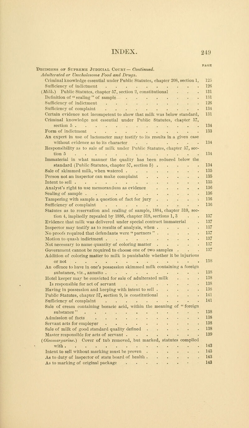 PAGE Decisions op Supreme Judicial Court — Continued. Adulterated or Umvfiolesonie Food and Drugs. Criminal knowledge essential under Public Statutes, chapter 208, section 1, 125 Sufficiency of indictment 126 (Milk.) Public Statutes, chapter 57, section 2, constitutional . . . 131 Definition of  sealing  of sample 131 Sufficiency of indictment 126 Sufficiency of complaint 134 Certain evidence not incompetent to show that milk was below standard, 131 Criminal knowledge not essential under Public Statutes, chapter 57, section 5 134 Form of indictment 133 An expert in use of lactometer may testify to its results in a given case without evidence as to its character 134 Responsibility as to sale of milk under Public Statutes, chapter 57, sec- tion 5 134 Immaterial in what manner the quality has been reduced below the standard (Public Statutes, chapter 57, section 5) 134 Sale of skimmed milk, when watered 135 Person not an Inspector can make complaint 135 Intent to sell 135 Analyst's right to use memorandum as evidence 136 Sealing of sample 136 Tampering with sample a question of fact for jury ...... 136 Sufficiency of complaint 136 Statutes as to reservation and sealing of sample, 1884, chapter 310, sec- tion 4, impliedly repealed by 1886, chapter 318, sections 1,3 . . 137 Evidence that milk was delivered under special contract immaterial . 137 Inspector may testify as to results of analysis, when 137 No proofs required that defendants were  partners  137 Motion to quash indictment 137 Not necessary to name quantity of coloring matter 137 Government cannot be required to choose one of two samples . . . 137 Addition of coloring matter to milk is punishable whether it be injurious or not 138 An offence to have in one's possession skimmed milk containing a foreign substance, viz., annatto 138 Hotel keeper may be convicted for sale of adulterated milk . . . 138 Is responsible for act of servant 138 Having in possession and keeping with intent to sell 138 Public Statutes, chapter 57, section 9, is constitutional .... 141 Sufficiency of complaint 141 Sale of cream containing boracic acid, within the meaning of  foreign substance 138 Admission of facts 138 Servant acts for employer 138 Sale of milk of good standard quality defined 138 Master responsible for acts of servant 139 {Oleomargarine.) Cover of tub removed, but marked, statutes complied with 143 Intent to sell without marking must be proven 143 As to duty of inspector of state board of health 143 As to marking of original package 143