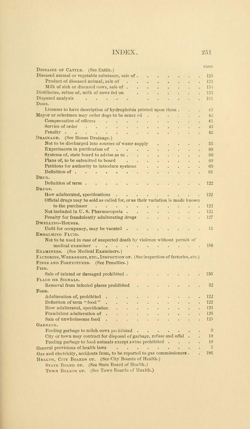 PAGE- Diseases of Cattle. (See Cattle.) Diseased animal or vegetable substance, sale of 123 Product of diseased animal, sale of 123 Milk of sick or diseased cows, sale of 133 Distilleries, refuse of, milk of cows fed on 133 Disputed analysis I(i2 Dogs. Licenses to haye description of hydrophobia printed upon them ... 42 Mayor or selectmen may order dogs to be muzz ed 42 Compensation of officers 43 Service of order 43 Penalty 43 Drainage. (See House Drainage.) Not to be discharged into sources of water supply 55- Experiments in purification of 60 Systems of, state board to advise as to 60' Plans of, to be submitted to board 60 Petitions for authority to introduce systems 60^^ Definition of 61 Drug. Definition of term 122. Drugs. How adulterated, specifications 122 Official drugs may be sold as called for, or as their variation is made known to the purchaser 122 Not included in U. S. Pharmacopoeia 122 Penalty for fraudulently adulterating drugs 127 Dwelling-Houses. Unfit for occupancy, may be vacated 15 Embalming Fluid. Not to be used in case of suspected death by violence without permit of medical examiner 186 Examinees. (See Medical Examiners.) Factoexes, Workshops,ETC.(Inspection OF. (See inspection of factories, etc.) Fines and Foefeituees. (See Penalties.) Fish. Sale of tainted or damaged prohibited 156 Flags oe Signals. Removal from infected places prohibited 32' Food. Adulteration of, prohibited 122 Definition of term food 122 How adulterated, specification 123 Fraudulent adulteration of 126 Sale of unwholesome food . = 125 Garbage. Feeding garbage to milch cows prehibited, 9 City or town may contract for disposal of garbage, refuse and ofiFal . . 10 Feeding garbage to food animals except swine prohibited .... 10 General provisions of health laws 3 Gas and electricity, accidents from, to be reported to gas commissioners . . IH6- Health, City Boards of. (See City Boards of Health.) State Board of. (See State Board of Health.) ToAVN Boards of. (See Town Boards of Health.)