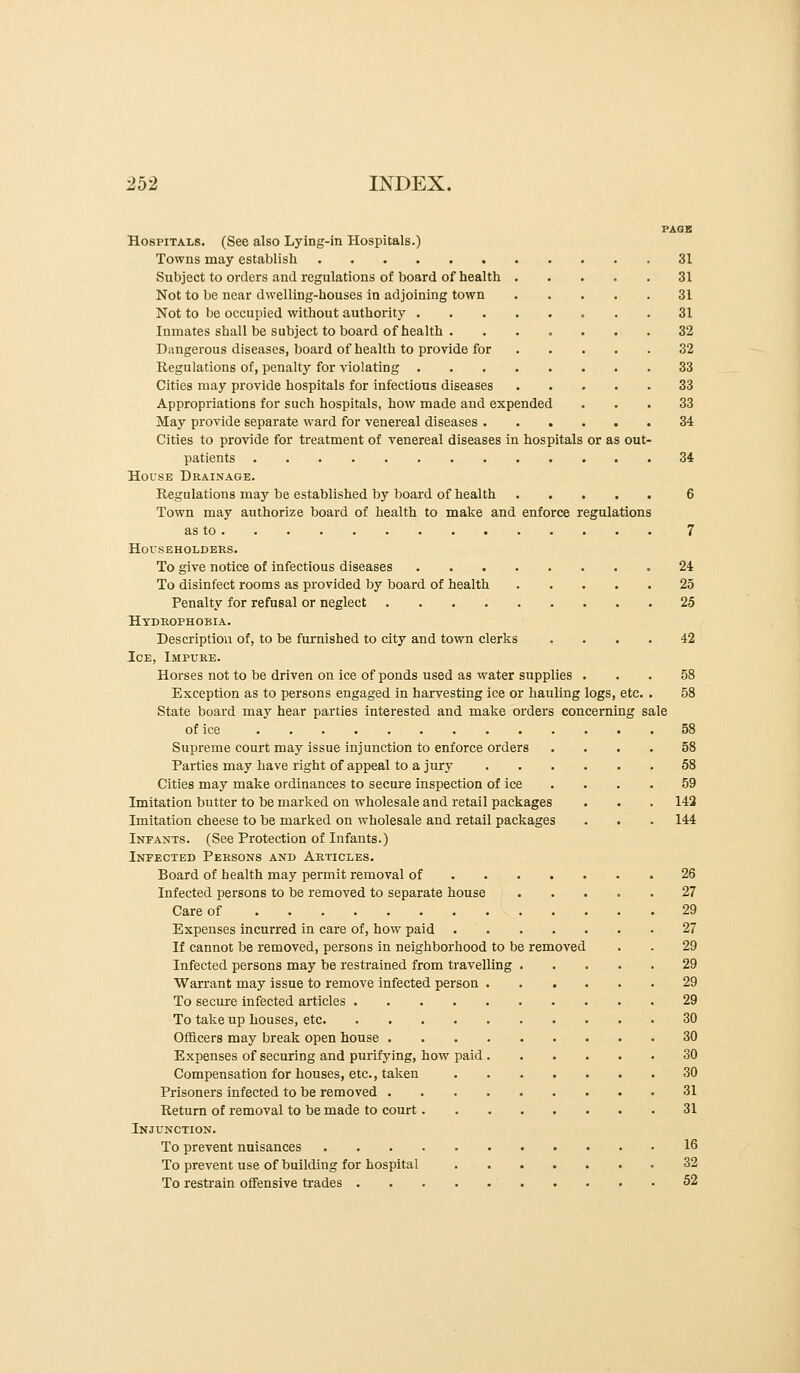 PAGE Hospitals. (See also Lying-in Hospitals.) Towns may establish 31 Subject to orders and regulations of board of health 31 Not to be near dwelling-houses in adjoining town 31 Not to be occupied without authority 31 Inmates shall be subject to board of health . ...... 32 Dangerous diseases, board of health to provide for 32 Regulations of, penalty for violating 33 Cities may provide hospitals for infectious diseases 33 Appropriations for such hospitals, how made and expended ... 33 May provide separate ward for venereal diseases 34 Cities to provide for treatment of venereal diseases in hospitals or as out- patients 34 House Drainage. Regulations may be established by board of health 6 Town may authorize board of health to make and enforce regulations as to 7 HorSEHOLDEES. To give notice of infectious diseases 24 To disinfect rooms as provided by board of health 25 Penalty for refusal or neglect 25 Htdeophobia. Description of, to be furnished to city and town clerks .... 42 Ice, Impure. Horses not to be driven on ice of ponds used as water supplies ... 58 Exception as to persons engaged in harvesting ice or hauling logs, etc. . 58 State board may hear parties interested and make orders concerning sale of ice 58 Supreme court may issue injunction to enforce orders .... 58 Parties may have right of appeal to a jury 58 Cities may make ordinances to secure inspection of ice . . . . 59 Imitation butter to be marked on wholesale and retail packages . . . 142 Imitation cheese to be marked on wholesale and retail packages . . . 144 Infants. (See Protection of Infants.) Infected Persons and Articles. Board of health may permit removal of 26 Infected persons to be removed to separate house 27 Care of 29 Expenses incurred in care of, how paid 27 If cannot be removed, persons in neighborhood to be removed . . 29 Infected persons may be restrained from travelling 29 Warrant may issue to remove infected person 29 To secure infected articles 29 To take up houses, etc 30 Officers may break open house 30 Expenses of securing and purifying, how paid 30 Compensation for houses, etc., taken 30 Prisoners infected to be removed 31 Return of removal to be made to court 31 Injunction. To prevent nuisances 16 To prevent use of building for hospital 32 To restrain offensive trades 52