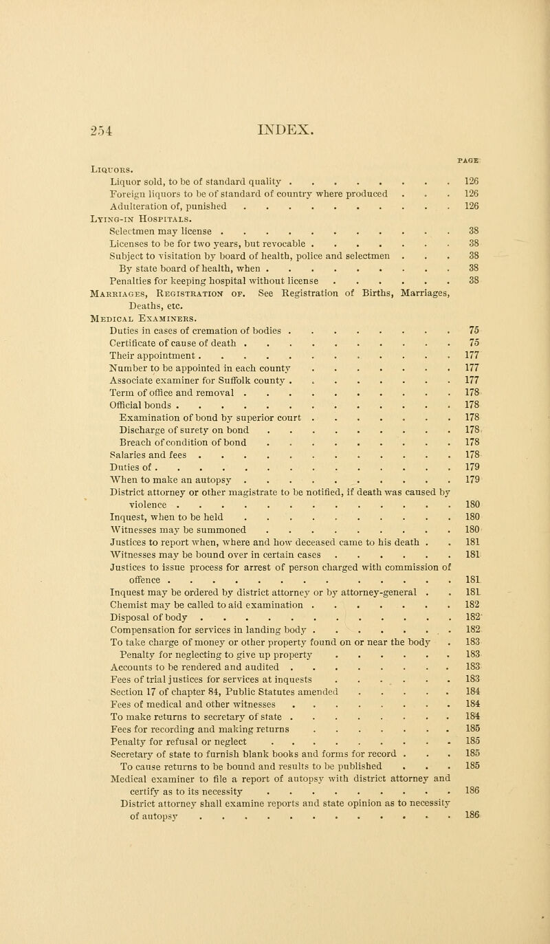 PAGE Liquors. Liquor sold, to be of standard quality 126 Foreign liquors to be of standard of country where produced . . . 126 Adulteration of, punished 126 Lying-in Hospitals. Selectmen may license 38 Licenses to be for two years, but revocable 38 Subject to visitation by board of health, police and selectmen ... 38 By state board of health, when 38 Penalties for keeping hospital without license 38 Marriages, Registration of. See Registration of Births, Marriages, Deaths, etc. Medical Examiners. Duties in cases of cremation of bodies 75 Certificate of cause of death 75 Their appointment............ 177 Number to be appointed in each county 177 Associate examiner for Suffolk county . 177 Term of office and removal 178 Official bonds 178 Examination of bond by superior court 178 Discharge of surety on bond 178 Breach of condition of bond . 178 Salaries and fees 178 Duties of 179 When to make an autopsy 179 District attorney or other magistrate to be notified, if death was caused by violence 180 Inquest, when to be held 180 Witnesses may be summoned 180 Justices to report when, where and how deceased came to his death . . 181 Witnesses may be bound over in certain cases 181 Justices to issue process for arrest of person charged with commission of offence 181 Inquest may be ordered by district attorney or by attorney-general . . 181 Chemist may be called to aid examination 182 Disposal of body 182 Compensation for services in landing body . 182 To take charge of money or other property found on or near the body . 183 Penalty for neglecting to give up property 183 Accounts to be rendered and audited 183 Fees of trial justices for services at inquests . . ... . . 183 Section 17 of chapter 84, Public Statutes amended 184 Fees of medical and other witnesses 184 To make returns to secretary of state 184 Fees for recording and making returns 185 Penalty for refusal or neglect 185 Secretary of state to furnish blank books and forms for record . . . 185 To cause returns to be bound and results to be published . . . 185 Medical examiner to file a report of autopsy with district attorney and certify as to its necessity 186 District attorney shall examine reports and state opinion as to necessity of autopsy 186