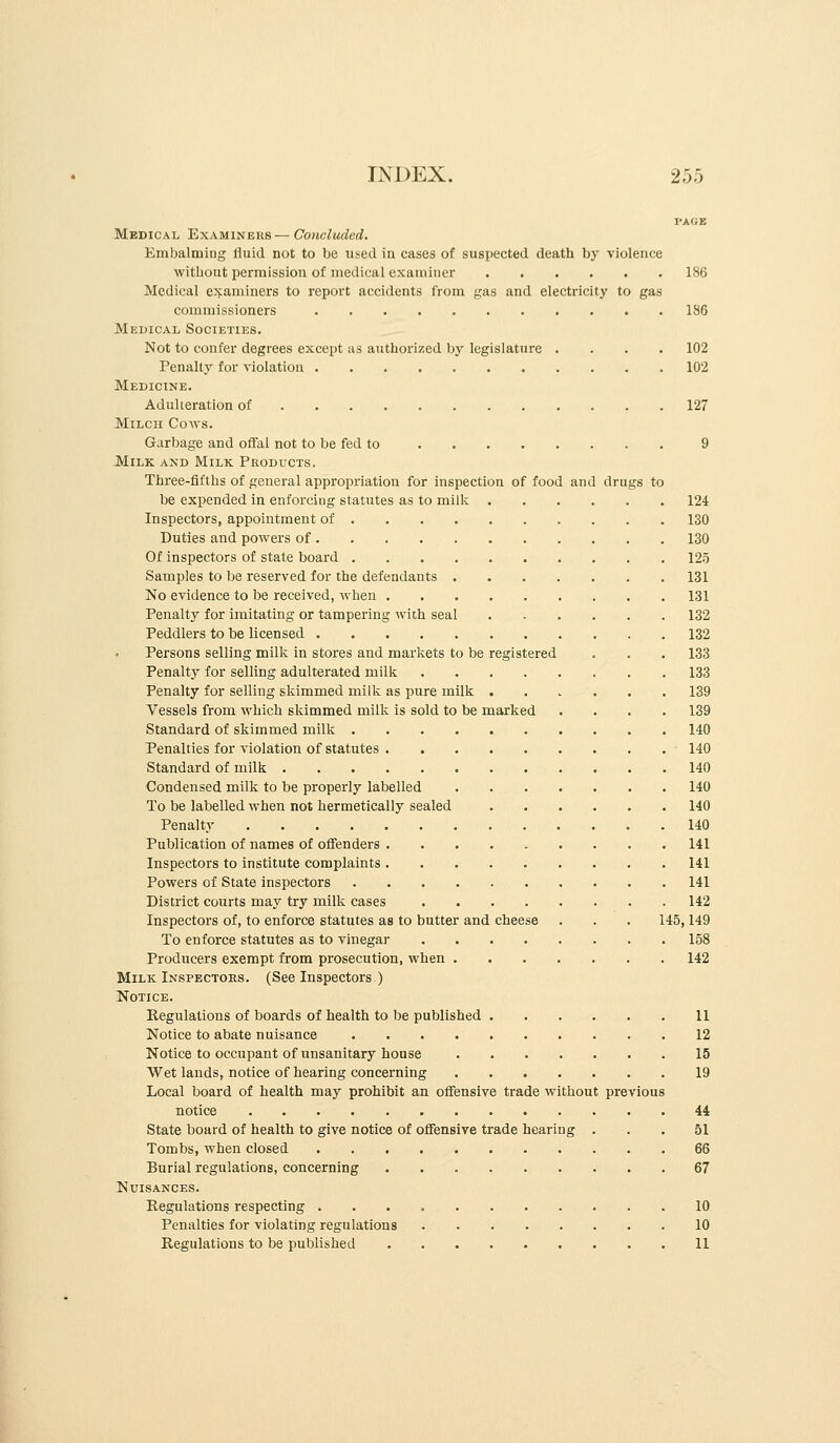 PAGE Medical Examineus— Concluded. Embalming fluid not to be used in cases of suspected death by violence without permission of medical examiner 1S6 Medical examiners to report accidents from gas and electricity to gas commissioners 186 Medical Societies. Not to confer degrees except as authorized by legislature .... 102 Penalty for violation 102 Medicine. Adulteration of 127 Milch Coavs. Garbage and offal not to be fed to 9 Milk and Milk Products. Three-fifths of general appropriation for inspection of food and drugs to be expended in enforcing statutes as to milk 124 Inspectors, appointment of 130 Duties and powers of 130 Of inspectors of state board 12.5 Samples to be reserved for the defendants 131 No evidence to be received, when 131 Penalty for imitating or tampering with seal 132 Peddlers to be licensed 132 Persons selling milk in stores and markets to be registered . . , 133 Penalty for selling adulterated milk 133 Penalty for selling skimmed milk as pure milk ...... 139 Vessels from which skimmed milk is sold to be marked .... 139 Standard of skimmed milk 140 Penalties for violation of statutes 140 Standard of milk 140 Condensed milk to be properly labelled 140 To be labelled when not hermetically sealed 140 Penalty 140 Publication of names of offenders ......... 141 Inspectors to institute complaints 141 Powers of State inspectors 141 District courts may try milk cases 142 Inspectors of, to enforce statutes as to butter and cheese . . . 145,149 To enforce statutes as to vinegar 158 Producers exempt from prosecution, when 142 Milk Inspectoes. (See Inspectors.) Notice. Regulations of boards of health to be published 11 Notice to abate nuisance 12 Notice to occupant of unsanitary house 15 Wet lands, notice of hearing concerning 19 Local board of health may prohibit an offensive trade without previous notice 44 State board of health to give notice of offensive trade hearing ... 51 Tombs, when closed 66 Burial regulations, concerning 67 Nuisances. Regulations respecting 10 Penalties for violating regulations 10 Regulations to be published 11