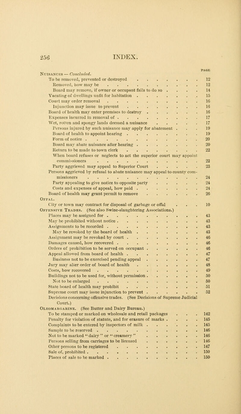 PAGE Nuisances — Concluded. To be removed, prevented or destroyed 12 Removed, how may be . 12 Board may remove, if owner or occupant fails to do so . . . . 14 Vacating of dwellings unfit for habitation 15 Court may order removal 16 Injunction may issue to prevent 16 Board of health may enter premises to destroy 16 Expenses incurred in removal of 17 Wet, rotfen and spongy lands deemed a nuisance 17 Persons injured by such nuisance may apply for abatement ... 19 Board of health to appoint hearing 19 Form of notice 20 Board may abate nuisance after hearing . . ... . . . 20 Return to be made to town clerk 22 When board refuses or neglects to act the superior court may appoint commissioners 22 Party aggrieved may appeal to Superior Court 23 Persons aggrieved by refusal to abate nuisance may appeal to county com- missioners 24 Party appealing to give notice to opposite party 24 Costs and expenses of appeal, how paid 24 Board of health may grant permit to remove 26 Offal. City or town may contract for disposal of garbage or ofial ... 10 Offensive Trades. (See also Swine-slaughtering Associations.) Places may be assigned for 43 May be prohibited without notice 43 Assignments to be recorded 43 May be revoked by the board of health 43 Assignment may be revoked by court 46 Damages caused, how recovered 46 Orders of prohibition to be served on occupant 46 Appeal allowed from board of health 47 Business not to be exercised pending appeal 47 Jury may alter order of board of health 48 Costs, how recovered 49 Buildings not to be used for, without permission 50 Not to be enlarged » .... 50 State board of health may prohibit 51 Supreme court may issue injunction to prevent 52 Decisions concerning offensive trades. (See Decisions of Supreme Judicial Court.) Oleomargaeinb. (See Butter and Dairy Bureau.) To be stamped or marked on wholesale and retail packages . . . 142 Penalty for violation of statute, and for erasure of marks .... 145 Complaints to be entered by inspectors of milk 145 Sample to be reserved 146 Not to be marked  dairy  or  creamery  146 Persons selling from carriages to be licensed 146 Other persons to be registered 147 Sale of, prohibited 150 Places of sale to be marked . 150