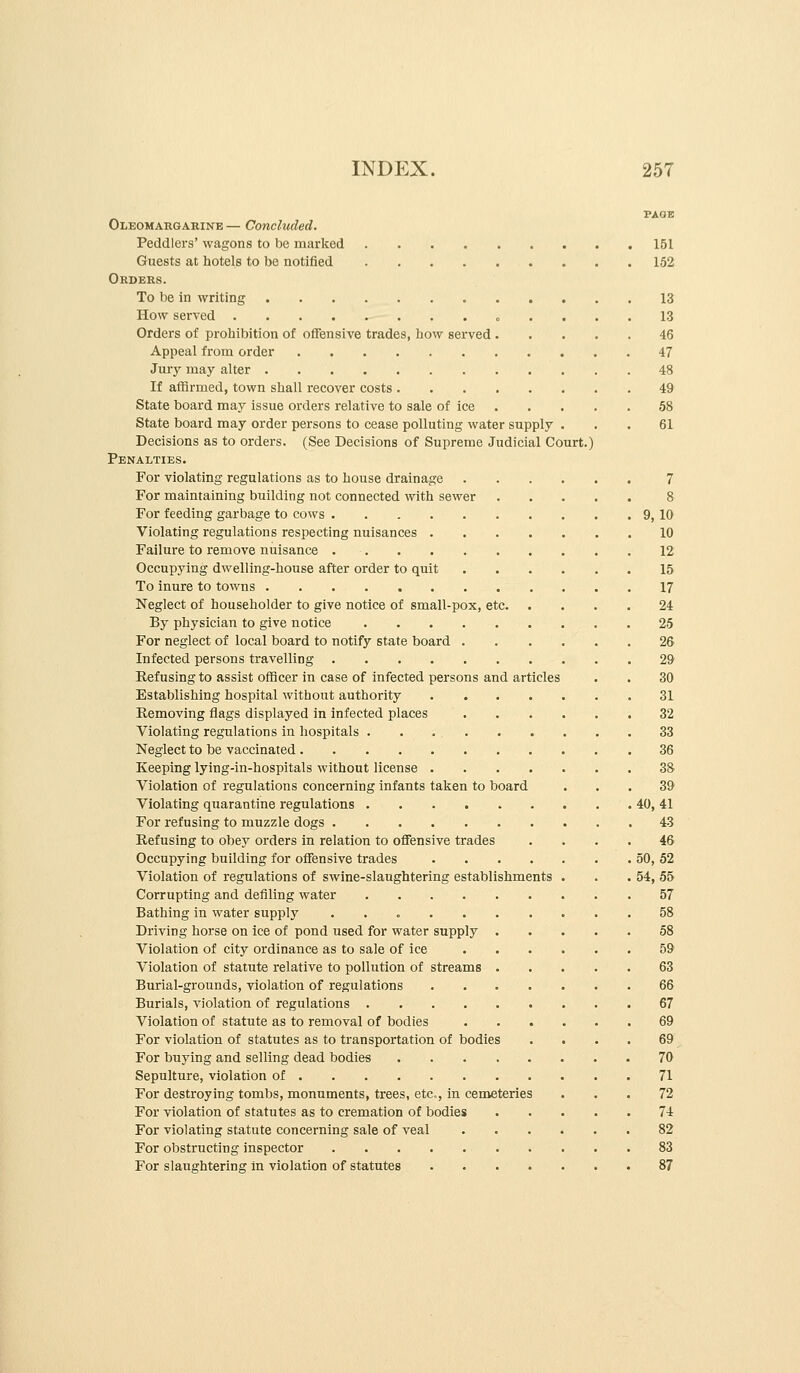 PAGE Oleomargarine — Concluded. Peddlers' wagons to be marked 151 Guests at hotels to be notified 152 Orders. To be in writing 13 How served o .... 13 Orders of prohibition of offensive trades, how served 46 Appeal from order 47 Jury may alter 48 If affirmed, town shall recover costs 49 State board may issue orders relative to sale of ice 58 State board may order persons to cease polluting water supply ... 61 Decisions as to orders. (See Decisions of Supreme Judicial Court.) Penalties. For violating regulations as to house drainage 7 For maintaining building not connected with sewer 8 For feeding garbage to cows 9, 10 Violating regulations respecting nuisances 10 Failure to remove nuisance 12 Occupying dwelling-house after order to quit 15 To inure to towns 17 Neglect of householder to give notice of small-pox, etc 24 By physician to give notice 25 For neglect of local board to notify state board 26 Infected persons travelling 29 Hefusing to assist officer in case of infected persons and articles . . 30 Establishing hospital without authority 31 Removing flags displayed in infected places 32 Violating regulations in hospitals 33 Neglect to be vaccinated 36 Keeping lying-in-hospitals without license 38 Violation of regulations concerning infants taken to board ... 39 Violating quarantine regulations 40, 41 For refusing to muzzle dogs 43 Refusing to obey orders in relation to offensive trades .... 46 Occupying building for offensive trades 50, 52 Violation of regulations of swine-slaughtering establishments . . .54, 55 Corrupting and defiling water 57 Bathing in water supply 58 Driving horse on ice of pond used for water supply 58 Violation of city ordinance as to sale of ice 59 Violation of statute relative to pollution of streams 63 Burial-grounds, violation of regulations 66 Burials, violation of regulations 67 Violation of statute as to removal of bodies 69 For violation of statutes as to transportation of bodies .... 69 For buying and selling dead bodies 70 Sepulture, violation of 71 For destroying tombs, monuments, trees, etc., in cemeteries ... 72 For violation of statutes as to cremation of bodies 74 For violating statute concerning sale of veal 82 For obstructing inspector 83 For slaughtering in violation of statutes 87