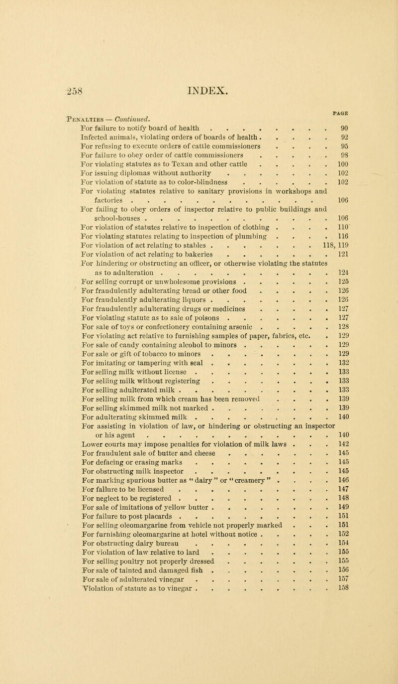 PAGE Penalties — Cojitinued. For failure to notify board of health 90 Infected animals, violating orders of boards of health 92 For refusing to execute orders of cattle commissioners .... 95 For failure to obey order of cattle commissioners 98 For violating statutes as to Texan and other cattle 100 For issuing diplomas without authority 102 For violation of statute as to color-blindness 102 For violating statutes relative to sanitary provisions in workshops and factories 106 For failing to obey orders of inspector relative to public buildings and school-houses . . . 106 For violation of statutes relative to inspection of clothing .... 110' For violating statutes relating to inspection of plumbing .... 116 For violation of act relating to stables 118,119 For violation of act relating to bakeries 121 For hindering or obstructing an ofScer, or otherwise violating the statutes as to adulteration 124 For selling corrupt or unwholesome provisions 125 For fraudulently adulterating bread or other food 126 For fraudulently adulterating liquors 126 For fraudulently adulterating drugs or medicines 127 For violating statute as to sale of poisons 127 For sale of toys or confectionery containing arsenic 128 For violating act relative to furnishing samples of paper, fabrics, etc. . 129 For sale of candy containing alcohol to minors 129 For sale or gift of tobacco to minors 129 For imitating or tampering with seal 132 For selling milk without license 133 For selling milk without registering 133 For selling adulterated milk 133 For selling milk from which cream has been removed .... 139 For selling skimmed milk not marked . . . . . . . . 139 For adulterating skimmed milk 140 For assisting in violation of law, or hindering or obstracting an inspector or his agent 140 Lower courts may impose penalties for violation of milk laws . . . 142 For fraudulent sale of butter and cheese 145 For defacing or erasing marks 145 For obstructing milk inspector 145 For marking spurious butter as  dairy  or  creamery  . . . . 146 For failure to be licensed 147 For neglect to be registered 148 For sale of imitations of yellow butter 149 For failure to post placards 151 For selling oleomargarine from vehicle not properly marked . . . 151 For furnishing oleomargarine at hotel without notice 152 For obstructing dairy bureau 154 For violation of law relative to lard 155 Tor selling poultry not properly dressed 155 For sale of tainted and damaged fish 156 For sale of adulterated vinegar 157 Violation of statute as to vinegar . 158