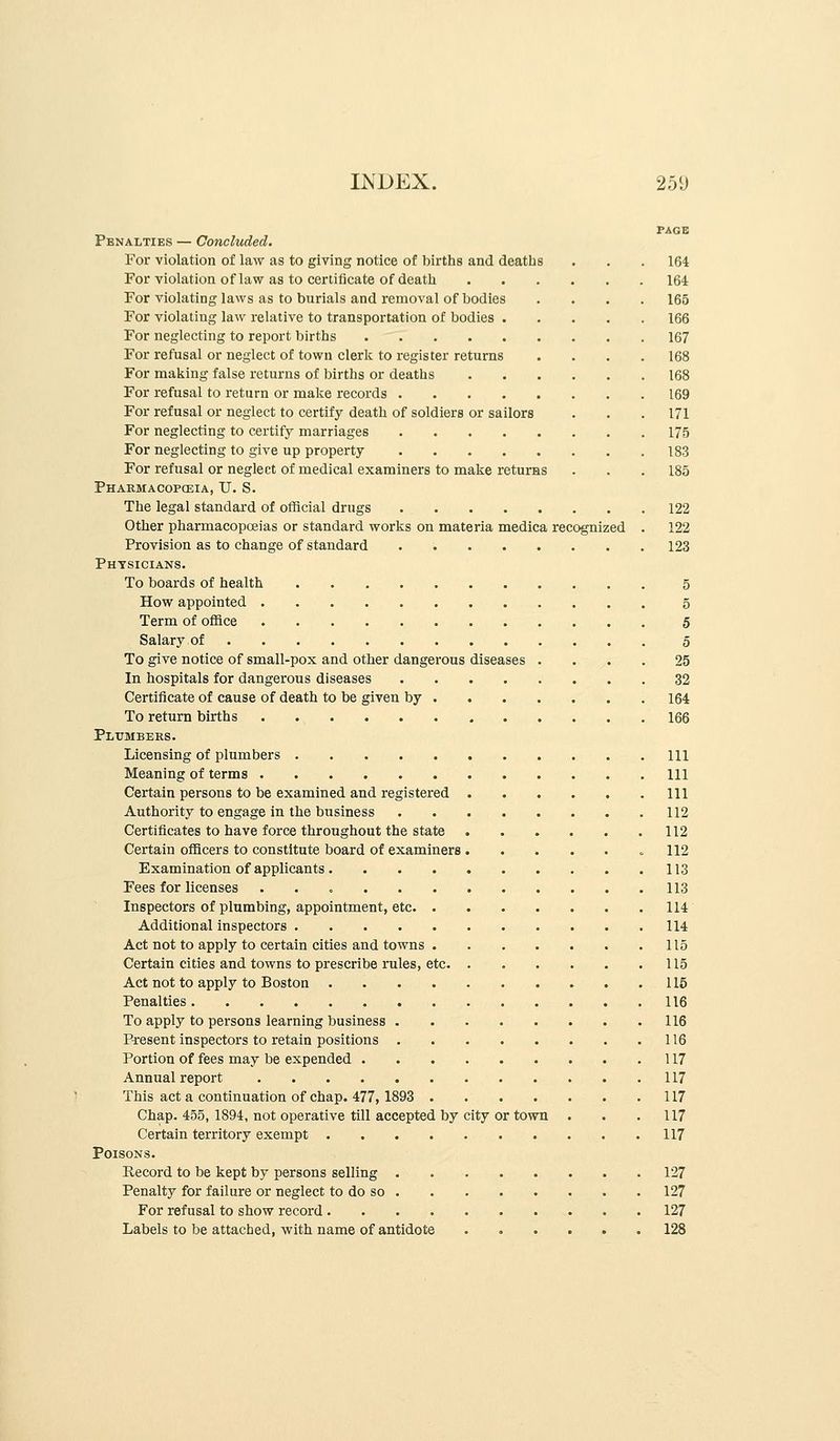 INDEX. 25iJ PAGE Penalties — Concluded. For violation of law as to giving notice of births and deaths . . . 164 For violation of law as to certificate of death 164 For violating laws as to burials and removal of bodies .... 165 For violating law relative to transportation of bodies 166 For neglecting to report births 167 For refusal or neglect of town clerk to register returns .... 168 For making false returns of births or deaths 168 For refusal to return or make records 169 For refusal or neglect to certify death of soldiers or sailors . . .171 For neglecting to certify marriages 175 For neglecting to give up property 183 For refusal or neglect of medical examiners to make returns . . . 185 Pharmacopceia, U. S. The legal standard of official drugs 122 Other pharmacopoeias or standard works on materia medica recognized . 122 Provision as to change of standard 123 Physicians. To boards of health 5 How appointed 5 Term of office 5 Salary of 5 To give notice of small-pox and other dangerous diseases .... 25 In hospitals for dangerous diseases 32 Certificate of cause of death to be given by 164 To return births 166 Plumbers. Licensing of plumbers Ill Meaning of terms Ill Certain persons to be examined and registered Ill Authority to engage in the business 112 Certificates to have force throughout the state 112 Certain officers to constitute board of examiners =112 Examination of applicants 113 Fees for licenses 113 Inspectors of plumbing, appointment, etc 114 Additional inspectors 114 Act not to apply to certain cities and towns 115 Certain cities and towns to prescribe rules, etc 115 Act not to apply to Boston 115 Penalties 116 To apply to persons learning business 116 Present inspectors to retain positions 116 Portion of fees may be expended 117 Annual report 117 This act a continuation of chap. 477,1893 117 Chap. 455, 1894, not operative till accepted by city or town . . .117 Certain territory exempt 117 Poisons. Record to be kept by persons selling 127 Penalty for failure or neglect to do so 127 For refusal to show record 127 Labels to be attached, with name of antidote 128