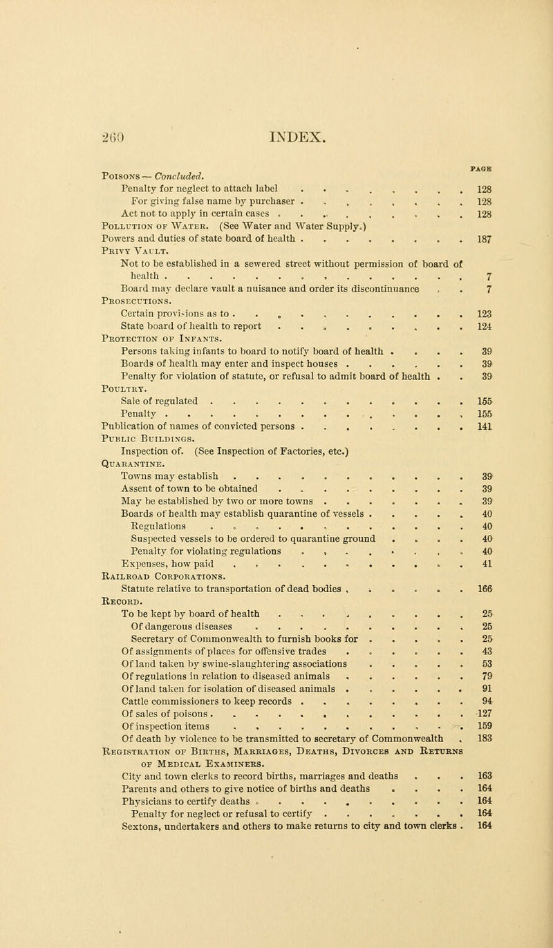 PAQB Poisons — Concluded. Penalty for neglect to attach label 128 For giving false name by purchaser 128 Act not to apply in certain cases 128 Pollution of Water. (See Water and Water Supply.) Powers and duties of state board of health 187 Pkivy Vault. Not to be established in a sewered street without permission of board of health 7 Board may declare vault a nuisance and order its discontinuance , . 7 Prosecutions. Certain provi.-ions as to . . „ . , , 123 State board of health to report 124 Protection of Infants. Persons taking infants to board to notify board of health .... 39 Boards of health may enter and inspect houses 39' Penalty for Aiolation of statute, or refusal to admit board of health . . 39 Poultry. Sale of regulated 155 Penalty .............. 155 Publication of names of convicted persons 141 Public Buildings. Inspection of. (See Inspection of Factories, etc.) Quarantine. Towns may establish 39 Assent of town to be obtained 39 May be established by two or more towns 39 Boards of health may establish quarantine of vessels 40 Regulations .» = .., 40 Suspected vessels to be ordered to quarantine ground .... 40 Penalty for violating regulations . , . . • . , , 40 Expenses, how paid ... ........41 Railroad Corporations. Statute relative to transportation of dead bodies , i . . . . 166 Record. To be kept by board of health . , . ^ ..... 25- Of dangerous diseases ,25 Secretarj^ of Commonwealth to furnish books for 25 Of assignments of places for offensive trades ...... 43 Of land taken by swine-slaughtering associations 53 Of regulations in relation to diseased animals , 79 Of land taken for isolation of diseased animals 91 Cattle commissioners to keep records 94 Of sales of poisons 127 Of inspection items 159 Of death by violence to be transmitted to secretary of Commonwealth . 183 Registration of Births, Marriages, Deaths, Divorces and Returns OF Medical Examiners. City and town clerks to record births, marriages and deaths . . . 163 Parents and others to give notice of births and deaths .... 164 Physicians to certify deaths = 164 Penalty for neglect or refusal to certify ....... 164 Sextons, undertakers and others to make returns to city and town clerks . 164