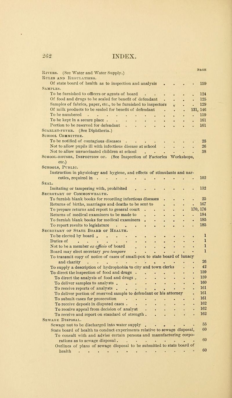 Rivers. (See Water and Water Supply.) Rules and Regulations. Of state board of health as to inspection and analysis . Samples. To be furnished to ofHcers or agents of board Of food and drugs to be sealed for benefit of defendant Samples of fabrics, paper, etc., to be furnished to inspectors Of milk products to be sealed for benefit of defendant To be numbered o . . 159 . 124 . 125 . 129 131, 146 . 159 To be kept in a secure place 161 Portion to be reserved for defendant Scarlet-fever. (See Diphtheria.) School Committee. To be notified of contagious diseases Not to allow pupils ill with infectious disease at school .... Not to allow unvaccinated childi'en at school School-houses, Inspection of. (See Inspection of Factories Workshops, etc.) Schools, Public. Instruction in physiology and hygiene, and effects of stimulants and nar- cotics, required in ... Seal. Imitating or tampering with, prohibited Secretary of Commonwealth. To furnish blank books for recording infectious diseases . Returns of births, marriages and deaths to be sent to » . To prepare returns and report to general court .... Returns of medical examiners to be made to ... . To furnish blank books for medical examiners .... To report results to legislature . . ..... Secretary of State Board of Health. To be elected by board Duties of ........ o . . Not to be a member ex officio of board . • . . • Board may elect secretary pro tempore To transmit copy of notice of cases of small-pox to state board of lunacy and charity . ........ To supply a description of hydrophobia to city and town clerks To direct the inspection of food and drugs ..... To direct the analysis of food and drugs „ . . . . To deliver samples to analysts , . . .... To receive reports of analysts ...-..• To deliver portion of reserved sample to defendant or his attorney To submit cases for prosecution ...... To receive deposit in disputed cases ...... To receive appeal from decision of analyst .... To receive and report on standard of strength .... Sewage Disposal. Sewage not to be discharged into water supply .... State board of health to conduct experiments relative to sewage disposal To consult with and advise certain persons and manufacturing corpo rations as to sewage disposal...... . Outlines of plans of sewage disposal to be submitted to state board of health 25 167 170, 176 184 185 185 161 25 26 38 102 132 1 1 1 1 26 42 159 159 160 161 161 161 162 162 162 55 60 60 60