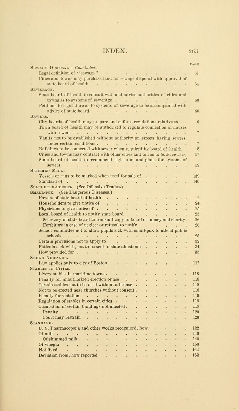 PAGE Sewage Disposal — Concluded. Legal definition of sewage 61 Cities and towns may purchase land for sewage disposal with approval of state board of health 64 Sewerage. State board of health to consult with and advise authorities of cities and towns as to systems of sewerage • . . 60 Petitions to legislatiire as to systems of sewerage to be accompanied with advice of state board 60 Sewers. City boards of health may prepare and enforce regulations relative to . 6 Town board of health may be authorized to regulate connection of houses with sewers 7 Vaults not to be established without authority on streets having sewers, under certain conditions 7 Buildings to be connected with sewer when required b}^ board of health . 8 Cities and towns may contract with other cities and towns to build sewers, 57 State board of health to recommend legislation and plans for systems of sewers 59 Skimmed Milk. Vessels or cans to be marked when used for sale of 139 Standard of 140 Slaughtee-hoitses. (See Offensive Trades.) Small-pox. (See Dangerous Diseases.) Powers of state board of health 2 Householders to give notice of 24 Physicians to give notice of 25 Local board of health to notify state board 25 Secretary of state board to transmit copy to board of lunacy and charity, 26 Forfeiture in case of neglect or refusal to notify 26 School committee not to allow pupils sick with small-pox to attend public schools . 26 Certain provisions not to apply to 33 Patients sick with, not to be sent to state almshouse 34 How provided for 35 Smoke Nuisance. Law applies only to city of Boston 117 Stables in Cities. Livery stables in maritime towns = . .118 Penalty for unauthorized erection or use 118 Certain stables not to be used without a license 118 Not to be erected near churches without consent 118 Penalty for violation . 119 Regulation of stables in certain cities 119 Occupation of certain buildings not affected 119 Penalty 120 Court may restrain 120 Standabd. U. S. Pharmacopoeia and other works recognized, how .... 122 Of milk 140 Of skimmed milk 140 Of vinegar 158 Not fixed 162 Deviation from, how reported 162