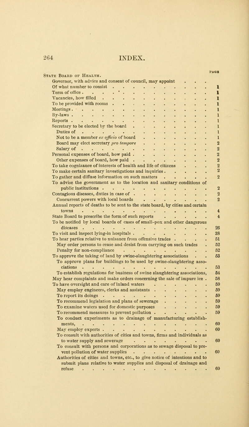 State Board of Health. Governor, with advice and consent of council, may appoint Of what number to consist Term of office .... * Vacancies, how filled » . . To be provided with rooms Meetings By-laws Reports Secretary to be elected by the board Duties of Not to be a member ex officio of board Board may elect secretary pro tempore 2 Salary of 2 Personal expenses of board, how paid 2 Other expenses of board, how paid 2 To take cognizance of interests of health and life of citizens ... 2 To make certain sanitary investigations and inquiries 2 To gather and diffuse information on such matters 2 To advise the government as to the location and sanitary conditions of public institutions 2 Contagious diseases, duties in case of 2 Concurrent powers with local boards 2 Annual reports of deaths to be sent to the state board, by cities and certam towns 4 State Board to prescribe the form of such reports 4 To be notified by local boards of cases of small-pox and other dangerous diseases 26 To visit and inspect lying-in hospitals 38 To hear parties relative to nuisance from offensive trades .... 51 May order persons to cease and desist from carrying on such trades . 52 Penalty for non-compliance 52 To approve the taking of land by swine-slaughtering associations . . 53 To approve plans for buildings to be used by swine-slaughtering asso- ciations 53 To establish regulations for business of swine slaughtering associations, 54 May hear complaints and make orders concerning the sale of impure ice . 58 To have oversight and care of inland waters 59 May employ engineers, clerks and assistants 59 To report its doings 69 To recommend legislation and plans of sewerage 59 To examine waters used for domestic purposes 59 To recommend measures to prevent pollution 59 To conduct experiments as to drainage of manufacturing establish- ments, . . . , 60 May employ experts 60 To consult with authorities of cities and towns, firms and individuals as to water supply and sewerage 60 To consult with persons and corporations as to sewage disposal to pre- vent pollution of water supplies 60 Authorities of cities and towns, etc., to give notice of intentions and to submit plans relative to water supplies and disposal of drainage and refuse 60