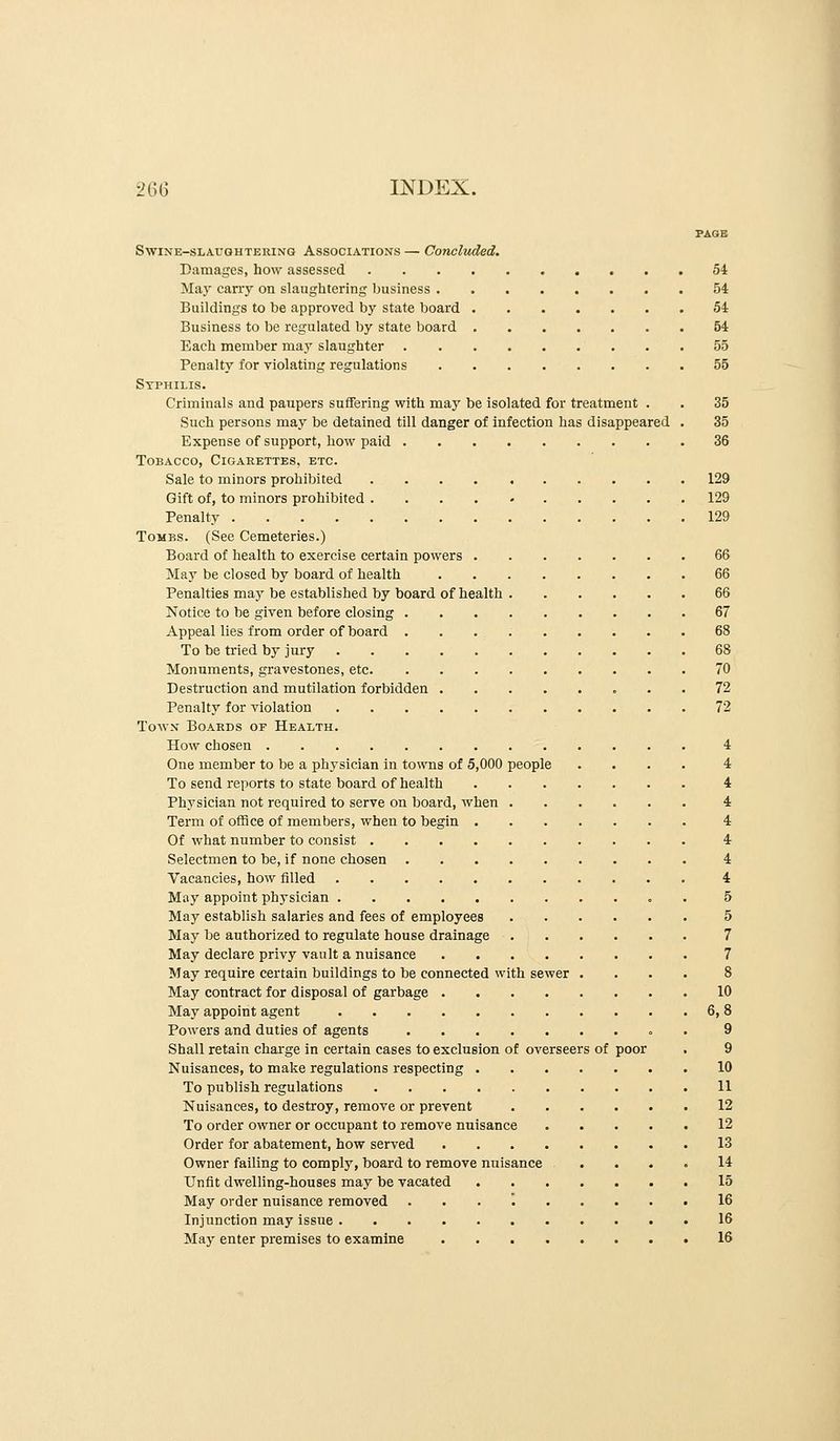 PAGE SwiNE-SLAXJQHTEiiixG ASSOCIATIONS — Concluded. Damages, how assessed 54 May cany on slaughtering business 54 Buildings to be approved by state board 54 Business to be regulated by state board 54 Each member may slaughter 55 Penalty for violating regulations 55 Syphilis. Criminals and paupers suffering with may be isolated for treatment . . 35 Such persons may be detained till danger of infection has disappeared . 35 Expense of support, how paid 36 Tobacco, Cigarettes, etc. Sale to minors prohibited 129 Gift of, to minors prohibited .... - 129 Penalty 129 Tomes. (See Cemeteries.) Board of health to exercise certain powers 66 May be closed by board of health 66 Penalties may be established by board of health 66 Notice to be given before closing 67 Appeal lies from order of board 68 To be tried by jury 68 Monuments, gravestones, etc 70 Destruction and mutilation forbidden 72 Penalty for violation 72 Town Boards of Health. How chosen 4 One member to be a physician in towns of 5,000 people .... 4 To send reports to state board of health 4 Physician not required to serve on board, when 4 Term of office of members, when to begin 4 Of what number to consist 4 Selectmen to be, if none chosen 4 Vacancies, how filled 4 May appoint physician 5 May establish salaries and fees of employees 5 May be authorized to regulate house drainage 7 May declare privy vault a nuisance 7 May require certain buildings to be connected with sewer .... 8 May contract for disposal of garbage 10 May appoint agent 6, 8 Powers and duties of agents o . 9 Shall retain charge in certain cases to exclusion of overseers of poor . 9 Nuisances, to make regulations respecting 10 To publish regulations 11 Nuisances, to destroy, remove or prevent 12 To order owner or occupant to remove nuisance 12 Order for abatement, how served 13 Owner failing to comply, board to remove nuisance .... 14 Unfit dwelling-houses may be vacated 15 May order nuisance removed . . . . 16 Injunction may issue 16 May enter premises to examine 16