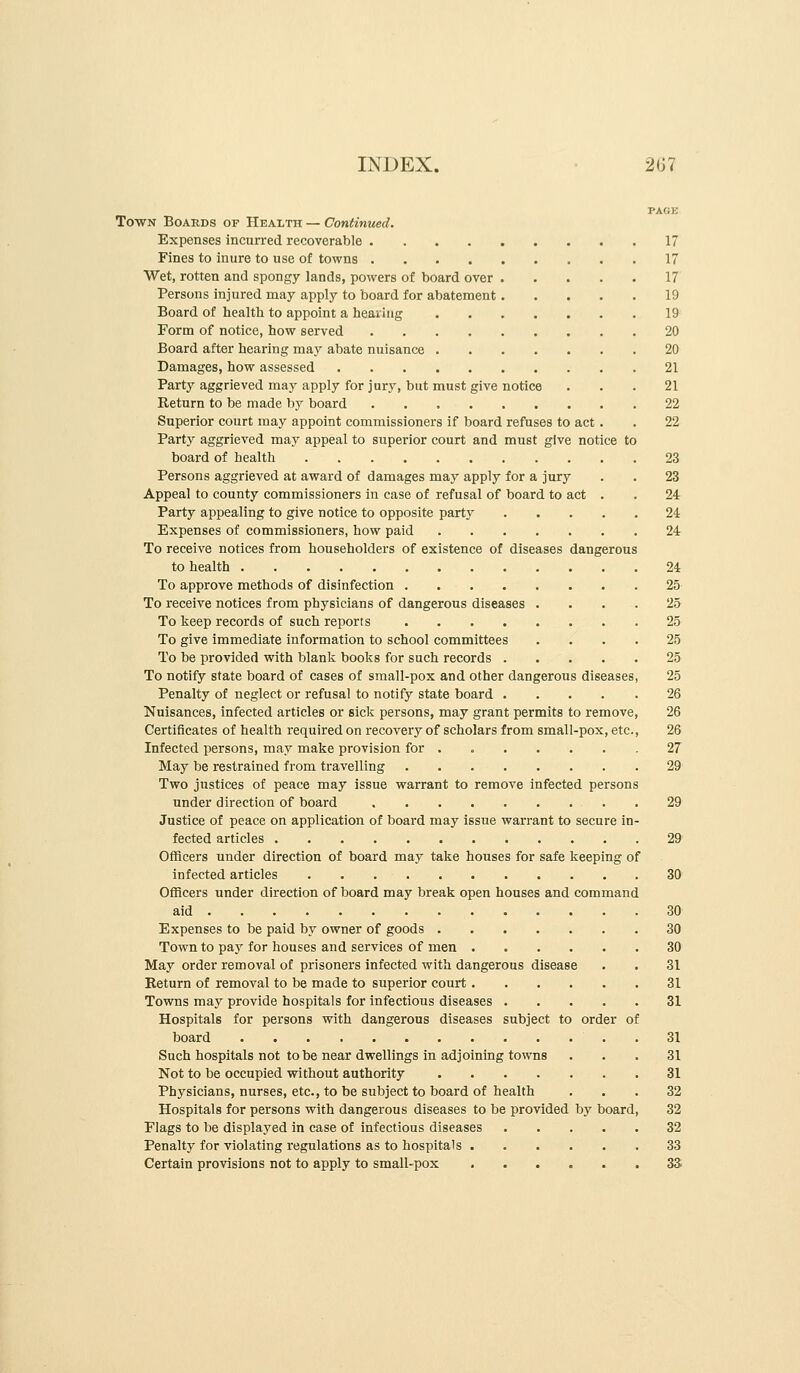 ToWN Boards of Health — Continued. Expenses incurred recoverable 17 Fines to inure to use of towns 17 Wet, rotten and spongy lands, powers of board over 17 Persons injured may apply to board for abatement 19 Board of health to appoint a heailag 19 Form of notice, how served 20 Board after hearing may abate nuisance 20 Damages, how assessed 21 Party aggrieved may apply for jury, but must give notice ... 21 Return to be made by board 22 Superior court may appoint commissioners if board refuses to act . . 22 Party aggrieved may appeal to superior court and must give notice to board of health 23 Persons aggrieved at award of damages may apply for a jury . . 23 Appeal to county commissioners in case of refusal of board to act . . 24 Party appealing to give notice to opposite party 24 Expenses of commissioners, how paid 24 To receive notices from householders of existence of diseases dangerous to health 24 To approve methods of disinfection 25 To receive notices from physicians of dangerous diseases .... 25 To keep records of such reports 25 To give immediate information to school committees .... 25 To be provided with blank books for such records 25 To notify state board of cases of small-pox and other dangerous diseases, 25 Penalty of neglect or refusal to notify state board 26 Nuisances, infected articles or sick persons, may grant permits to remove, 26 Certificates of health required on recovery of scholars from small-pox, etc., 26 Infected persons, may make provision for . , 27 May be restrained from travelling 29 Two justices of peace may issue warrant to remove infected persons under direction of board 29 Justice of peace on application of board may issue warrant to secure in- fected articles 29 OtHcers under direction of board may take houses for safe keeping of infected articles 30 Officers under direction of board may break open houses and command aid 30 Expenses to be paid by owner of goods 30 Town to pay for houses and services of men 30 May order removal of prisoners infected with dangerous disease . . 31 Return of removal to be made to superior court 31 Towns may provide hospitals for infectious diseases 31 Hospitals for persons with dangerous diseases subject to order of board 31 Such hospitals not to be near dwellings in adjoining towns ... 31 Not to be occupied without authority 31 Physicians, nurses, etc., to be subject to board of health ... 32 Hospitals for persons with dangerous diseases to be provided by board, 32 Flags to be displayed in case of infectious diseases 32 Penalty for violating regulations as to hospitals 33 Certain provisions not to apply to small-pox 33