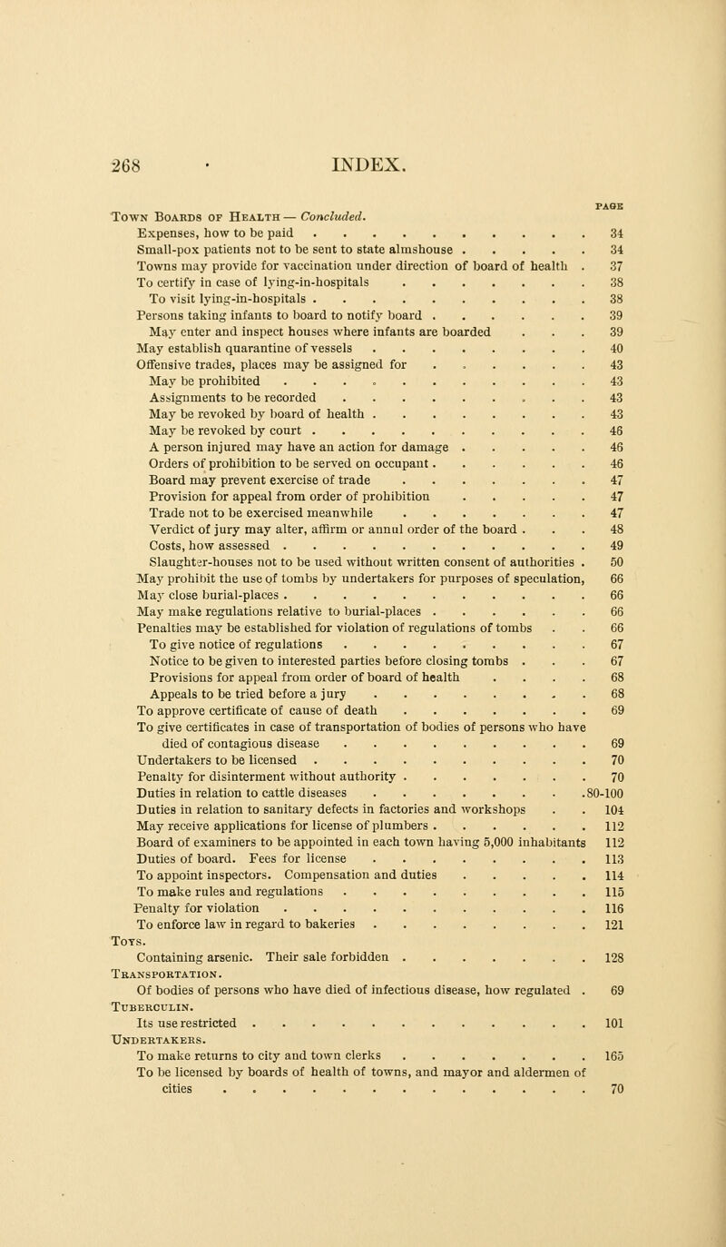 PASE Town Boards of Health — Concluded. Expenses, how to be paid 34 Small-pox patients not to be sent to state almshouse 34 Towns may provide for vaccination xinder direction of board of health . 37 To certifj'^ in case of lying-in-hospitals 38 To visit lying-in-hospitals 38 Persons taking infants to board to notify board 39 May enter and inspect houses where infants are boarded ... 39 May establish quarantine of vessels 40 Offensive trades, places may be assigned for ...... 43 May be prohibited 43 Assignments to be recorded 43 May be revoked by board of health 43 May be revoked by court 46 A person injured may have an action for damage 46 Orders of prohibition to be served on occupant 46 Board may prevent exercise of trade 47 Provision for appeal from order of prohibition 47 Trade not to be exercised meanwhile 47 Verdict of jury may alter, affirm or annul order of the board ... 48 Costs, how assessed 49 Slaughter-houses not to be used without written consent of authorities . 50 May prohibit the use of tombs by undertakers for purposes of speculation, 66 May close burial-places 66 May make regulations relative to burial-places 66 Penalties may be established for violation of regulations of tombs . . 66 To give notice of regulations 67 Notice to be given to interested parties before closing tombs ... 67 Provisions for appeal from order of board of health .... 68 Appeals to be tried before a jury 68 To approve certificate of cause of death 69 To give certificates in case of transportation of bodies of persons who have died of contagious disease 69 Undertakers to be licensed 70 Penalty for disinterment without authority . 70 Duties in relation to cattle diseases 80-100 Duties in relation to sanitary defects in factories and workshops . . 104 May receive applications for license of plumbers 112 Board of examiners to be appointed in each town having 5,000 inhabitants 112 Duties of board. Fees for license 113 To appoint inspectors. Compensation and duties 114 To make rules and regulations 115 Penalty for violation 116 To enforce law in regard to bakeries 121 Tots. Containing arsenic. Their sale forbidden 128 Transportation. Of bodies of persons who have died of infectious disease, how regulated . 69 Tuberculin. Its use restricted 101 Undertakers. To make returns to city and town clerks 165 To be licensed by boards of health of towns, and mayor and aldermen of cities 70