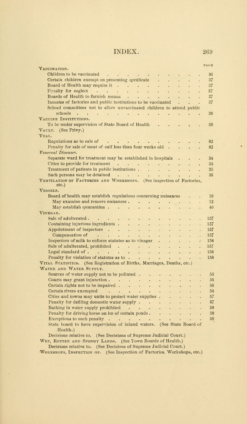 PA(iB Vaccination. Children to be vaccinated 36 Certain children exempt on presenting qprtificate 37 Board of Health may require it 37 Penalty for neglect 37 Boards of Health to furnish means ........ 37 Inmates of factories and public institutions to be vaccinated ... 37 School committees not to allow unvaccinated children to attend public schools 38 Vaccine Institutions. To be under supervision of State Board of Health 38 Vault. (See Privy.) Veal. Regulations as to sale of 82 Penalty for sale of meat of calf less than four weeks old .... 82 Venereal Diseases. Separate ward for treatment may be established in hospitals ... 34 Cities to provide for treatment 34 Treatment of patients in public institutions 35 Such persons may be detained 36 Ventilation of Factories and Workshops. (See inspection of Factories, etc.) Vessels. Board of health may establish regulations concerning nuisances . . 10 May examine and remove nuisances 12 May establish quarantine 40 VlNESAR. Sale of adulterated 157 Containing injurious ingredients ......... 157 Appointment of inspectors . ...» .... . 157 Compensation of 157 Inspectors of milk to enforce statutes as to vinegar ..... 158 Sale of adulterated, prohibited ......... 157 Legal standard of 158 Penalty for violation of statutes as to 158 Vital Statistics. (See Registration of Births, Marriages, Deaths, etc.) Water and Water Supply. Sources of water supply not to be polluted 55 Courts may grant injunction 56 Certain rights not to be impaired 56 Certain rivers exempted 56 Cities and towns may unite to protect water supplies 57 Penalty for defiling domestic water supply 57 Bathing in water supply prohibited 58 Penalty for driving horse on Ice of certain ponds .58 Exceptions to such penaltj' . 58 State board to have supervision of inland waters. (See State Board of Health.) Decisions relative to. (See Decisions of Supreme Judicial Court.) Wet, Rotten and Spongy Lands. (See Town Boards of Health.) Decisions relative to. (See Decisions of Supreme Judicial Court.) Workshops, Inspection of. (See Inspection of Factories. Workshops, etc.)