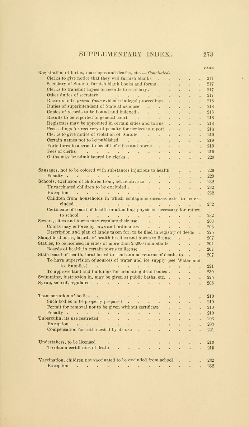 PAGB Registration of births, marriages and deaths, etc. — Concluded. Clerics to give notice that they will furnish hlanlcs 217 Secretary of State to furnish blank books and forms 217 Clerlis to transmit copies of records to secretary 217 Other duties of secretary 217 Records to be jsriwa/acte evidence in legal proceedings .... 218 Duties of superintendent of State almshouse 218 Copies of records to be bound and indexed 218 Results to be reported to general court 218 Registrars may be appointed in certain cities and towns .... 218 Proceedings for recovery of penalty for neglect to report . . . . 218 Clerks to give notice of violation of Statute 219 Certain names not to be published 219 Forfeitures to accrue to benefit of cities and towns 219 Fees of clerks 219 Oaths may be administered by clerks 220 Sausages, not to be colored with substances injurious to health . . . 22& Penalty 229 Schools, exclusion of children from, act relative to 232 Unvaccinated children to be excluded . 232 Exception 232 Children from households in which contagious diseases exist to be ex- cluded 232 Certificate of board of health or attending physician necessary for return to school 232 Sewers, cities and towns may regulate their use 203 Courts may enforce b3'-laws and ordinances 203 Description and plan of lands taken for, to be filed in registry of deeds . 225 Slaughter-houses, boards of health in cities and towns to license . . . 207 Stables, to be licensed in cities of more than 25,000 inhabitants . . . 204 Boards of health in certain towns to license 207 State board of health, local board to send annual returns of deaths to . . 207 To have supervision of sources of water and ice supply (see Water and Ice Supplies) 221 To approve land and buildings for cremating dead bodies . • . . . 230 Swimming, instruction in, may be given at public baths, etc. .... 225 Syrup, sale of, regulated 205 Transportation of bodies 210 Such bodies to be properly prepared 210 Permit for removal not to be given without certificate . . . . 210 Penalty 210 Tuberculin, its use restricted 203 Exception 203 Compensation for cattle tested by its use . . . . . . . 221 Undertakers, to be licensed , 210 To obtain certificates of death 215 Vaccination, children not vaccinated to be excluded from school . . . 232 Exception 232