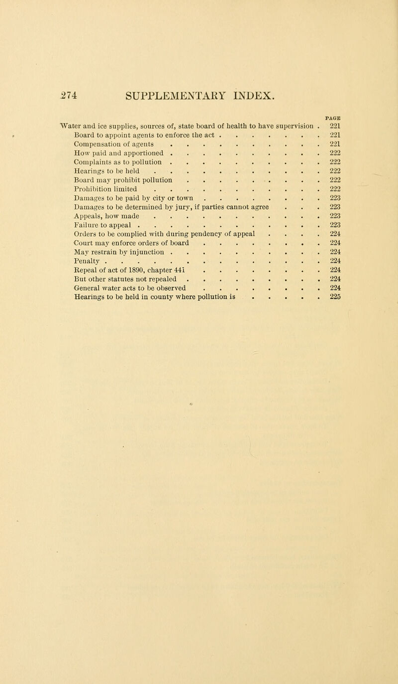 PAGE Water and ice supplies, sources of, state board of health to have supervision . 221 Board to appoint agents to enforce the act 221 Compensation of agents 221 How paid and apportioned 222 Complaints as to pollution 222 Hearings to be held 222 Board may prohibit pollution 222 Prohibition limited 222 Damages to be paid by city or town 223 Damages to be determined by jury, if parties cannot agree . . . 223 Appeals, how made 223 Failure to appeal 223 Orders to be complied with during pendency of appeal .... 224 Court may enforce orders of board 224 May restrain by injunction 224 Penalty 224 Repeal of act of 1890, chapter 441 224 But other statutes not repealed 224 General water acts to be observed 224 Hearings to be held in county where pollution is 225