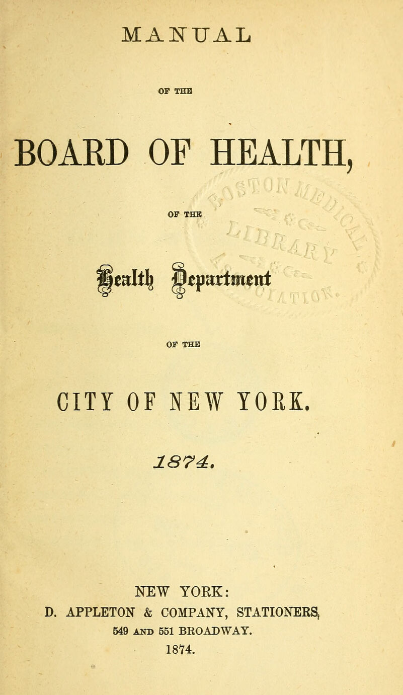 MANUAL BOARD OF HEALTH, mlt\ &tfuxtmmt CITY OF NEW YORK. 1S74. NEW YORK: D. APPLETON & COMPANY, STATIONERS, 549 AND 551 BROADWAY. 1874.