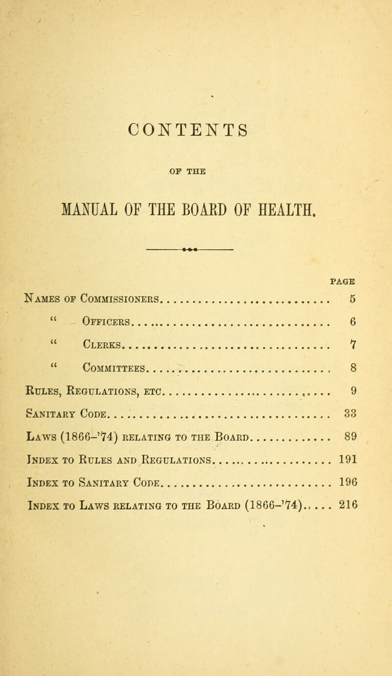 co]s:tents MANUAL OF THE BOARD OF HEALTH. PAGE Names op Commissioners 5  Officers 6  Clerks Y  Committees 8 Rules, Regulations, etc ,, 9 Sanitary Code 33 Laws (1866-74) relating to the Board 89 Index to Rules and Regulations 191 Index to Sanitary Code 196 Index to Laws relating to tee Board (1866-74) 216