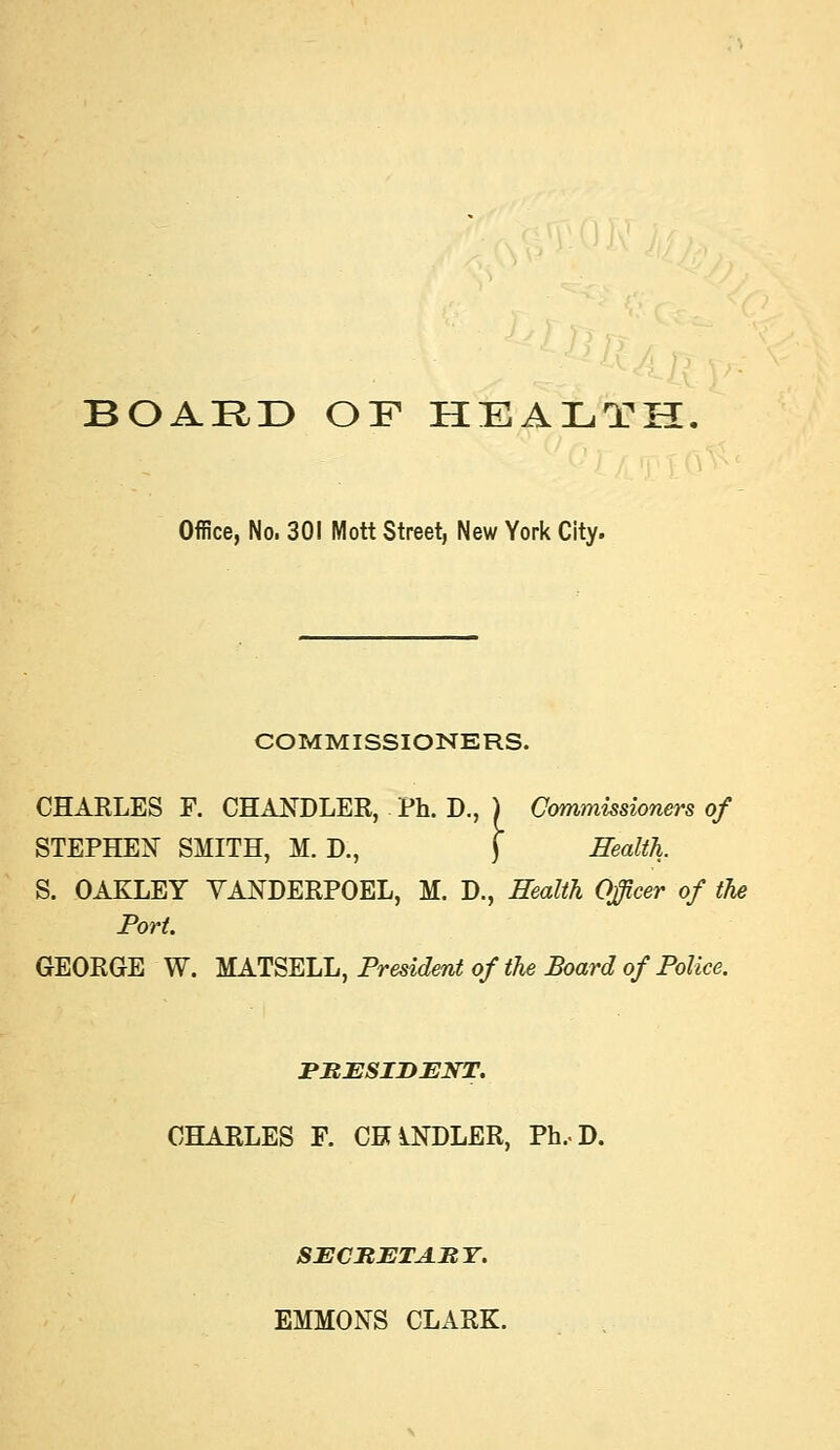 BOARD OF HEALTH Office, No. 301 Mott Street, New York City. COMMISSIONERS. CHARLES F. CHANDLER, Ph. D., ) Commissioners of STEPHEN SMITH, M. D., j Health. S. OAKLEY YANDERPOEL, M. D., Health Officer of the Port. GEORGE W. MATSELL, President of the Board of Police. FItESIDENT. CHARLES F. CHiNDLER, Ph.D. SECItETA.MY. EMMONS CLARK.