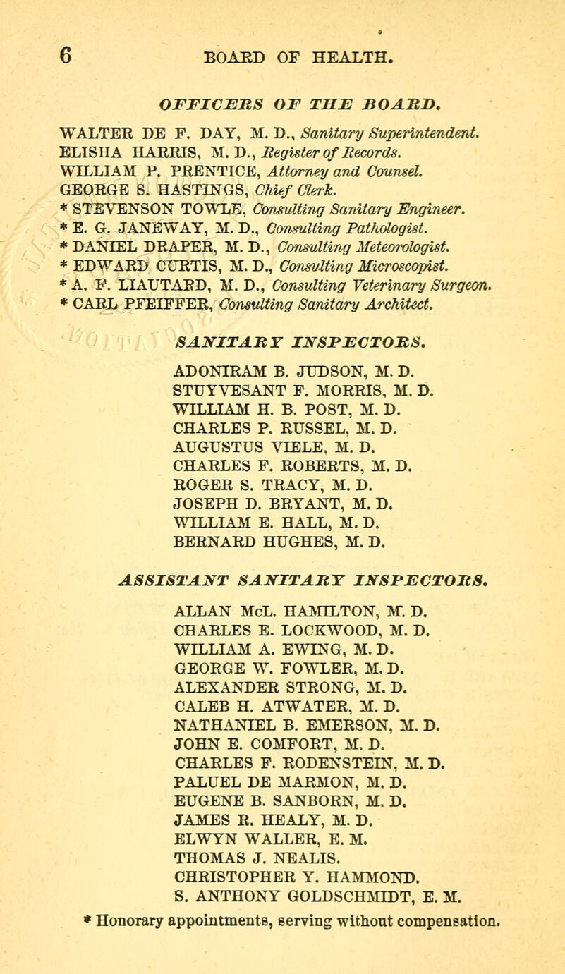 OFFICEMS OF THF BO AMD. WALTER DE F. DAY, M. D., Sanitary Superintendent. ELISHA HARRIS, IS..!)., Register of Records. Wn,LIAM P. PRENTICE, Attorney and Counsel. GEORGE S. HASTINGS, Chief Clerk. * STEVENSON TOWLE, Consulting Sanitary Engineer. * E. G. JANBWAY, M. D., Consulting Pathologist. * DANIEL DRAPER, M. D., Consulting Meteorologist. * EDWARD CURTIS, M. D., Consviting Microscopist. * A. P. LIAUTARD, M. D., Consulting Veterinary Surgeon. * CARL PFEIFFER, Consulting Sanitary Architect. SANITARY INSPFCTOMS. ADONIRAM B. JUDSON, M. D. STUYVESANT F. MORRIS, M. D. WILLIAM H. B. POST, M. D. CHARLES P. RUSSEL, M. D. AUGUSTUS VIELE, M. D. CHARLES F. ROBERTS, M. D. ROGER S. TRACY, M. D. JOSEPH D. BRYANT, M. D. WILLIAM E. HALL, M. D. BERNARD HUGHES, M. D. ASSISTANT SANITAMY INSPECTORS, ALLAN McL. HAMILTON, M. D. CHARLES E. LOCKWOOD, M. D. WILLIAM A. EWING, M. D. GEORGE W. FOWLER, M. D. ALEXANDER STRONG, M. D. CALEB H. ATWATER, M. D. NATHANIEL B. EMERSON, M. D. JOHN E. COMFORT, M. D. CHARLES F. RODENSTEIN, M. D. PALUEL DE MARMON, M. D. EUGENE B. SANBORN, M. D. JAMES R. HEALY, M. D. ELWYN WALLER, E. M. THOMAS J. NEALIS. CHRISTOPHER Y. HAMMOND. S. ANTHONY GOLDSCHMIDT, E. M. ♦ Honorary appointments, serving without compensation.