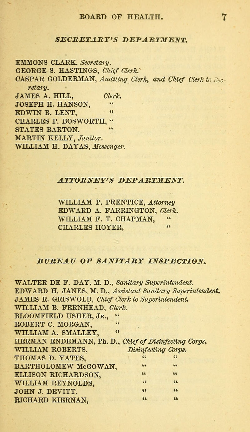 SECMETAItY'S DJEJPAJtTMJEIfT. EMMONS CLARK, Secretary. GEORGE S. HASTINGS, Chief aerh: CASPAR GOLDERMAN, Auditing Clerk, and Chief CUrTc to Si, retary. JAiCES A. HILL, Clerk. JOSEPH H. HANSON, EDWIN B. LENT, CHARLES P. BOSWORTH,  STATES BARTON,  MARTIN KELLY, Janitor. WILLIAM H. DAY AS, Messenger. ATTOMNBY'S DJSJPAItTMJENT. WILLIAM: P. PRENTICE, Attorney EDWARD A. FARRINGTON, Clerk. WILLIAM F. T. CHAPMAN,  CHARLES HOYER,  BTHRJEATT OF 8ANITA:RY INSPECTION. WALTER DE F. DAY, M. D., Sanitary Superintendent. EDWARD H, JANES, M. D., Assistant Sanitary Superintendent, JAMES R. GRISWOLD, Chief Clerk to Superintendent, WILLIAM B. FERNHEAD, Clerk. BLOOMFIELD USHER, Jk.,  ROBERT C. MORGAN, '' WILLIAM A. SMALLEY, HERMAN ENDEMANN, Ph. D., Chief of Bisinf^ting Corps. WILLIAM ROBERTS, Disinfecting Corps. THOMAS D. YATES,   BARTHOLOMEW McGOWAN,   ELLISON RICHARDSON,   WILLIAM REYNOLDS,   JOHN J. DEVITT,  »* RICHARD KIERNAN,  