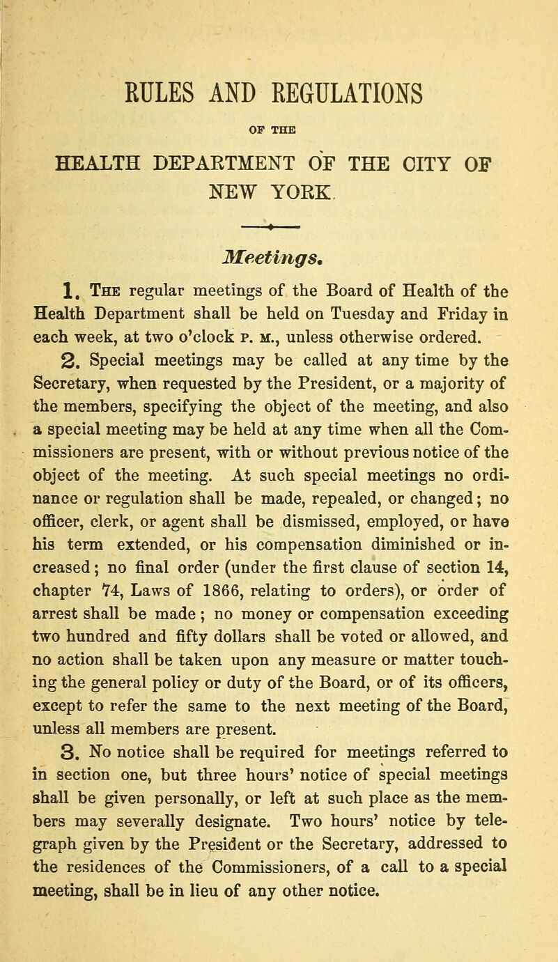 RULES AND REGULATIONS OF THE HEALTH DEPARTMENT OF THE CITY OF NEW YORK Meetings, 1. The regular meetings of the Board of Health of the Health Department shall be held on Tuesday and Friday in each week, at two o'clock p. m., unless otherwise ordered. 2. Special meetings may be called at any time by the Secretary, when requested by the President, or a majority of the members, specifying the object of the meeting, and also a special meeting may be held at any time when all the Com- missioners are present, with or without previous notice of the object of the meeting. At such special meetings no ordi- nance or regulation shall be made, repealed, or changed; no oflScer, clerk, or agent shall be dismissed, employed, or have his term extended, or his compensation diminished or in- creased ; no final order (under the first clause of section 14, chapter H, Laws of 1866, relating to orders), or order of arrest shall be made; no money or compensation exceeding two hundred and fifty dollars shall be voted or allowed, and no action shall be taken upon any measure or matter touch- ing the general policy or duty of the Board, or of its officers, except to refer the same to the next meeting of the Board, unless all members are present. 3. No notice shall be required for meetings referred to in section one, but three hours' notice of special meetings shall be given personally, or left at such place as the mem- bers may severally designate. Two hours' notice by tele- graph given by the President or the Secretary, addressed to the residences of the Commissioners, of a call to a special meeting, shall be in lieu of any other notice.