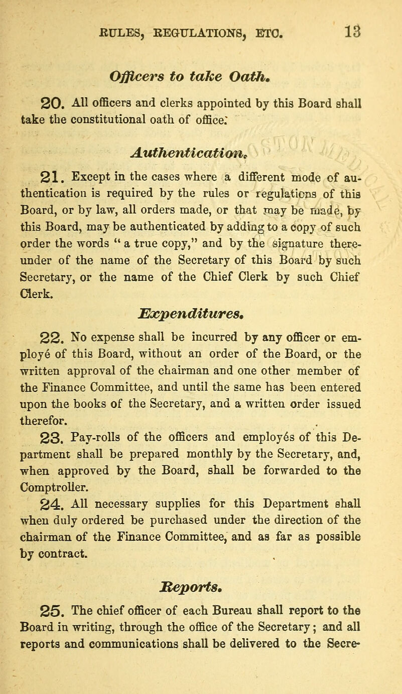 Officers to take Oath* 20. All oflBcers and clerks appointed by this Board shall take the constitutional oath of oflace: Authenticatimic 21. Except in the cases where a different mode of au- thentication is required by the rules or regulations of this Board, or by law, all orders made, or that may be made, by this Board, may be authenticated by adding to a copy of such order the words  a true copy, and by the signature there- under of the name of the Secretary of this Board by such Secretary, or the name of the Chief Clerk by such Chief Clerk. Expenditures, 22. No expense shall be incurred by any officer or em- ploye of this Board, without an order of the Board, or the written approval of the chairman and one other member of the Finance Committee, and until the same has been entered upon the books of the Secretary, and a written order issued therefor. 23. Pay-rolls of the officers and employes of this De- partment shall be prepared monthly by the Secretary, and, when approved by the Board, shall be forwarded to the Comptroller. 24. AH necessary supplies for this Department shall when duly ordered be purchased under the direction of the chairman of the Finance Committee, and as far as possible by contract. Meptyrts, 25. The chief officer of each Bureau shall report to the Board in writing, through the office of the Secretary; and all reports and communications shall be delivered to the Secre-