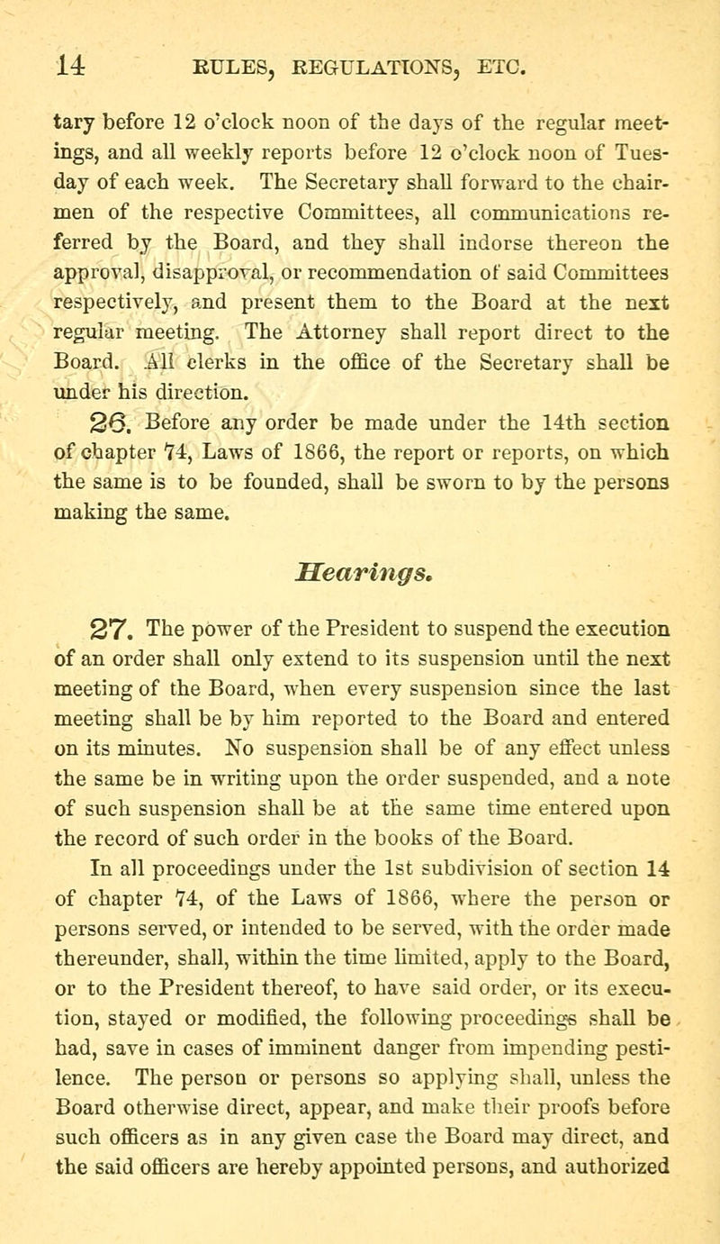 tary before 12 o'clock noon of the days of the regular meet- ings, and all weekly reports before 12 o'clock noon of Tues- day of each week. The Secretary shaU forward to the chair- men of the respective Committees, all communications re- ferred by the Board, and they shall indorse thereon the approval, disapproval, or recommendation of said Committees respectively, and present them to the Board at the next regular meeting. The Attorney shall report direct to the Board. All clerks in the office of the Secretary shall be under his direction. 26. Before any order be made under the 14th section of chapter '74, Laws of 1866, the report or reports, on which the same is to be founded, shall be sworn to by the persons making the same. Searings, 27. The power of the President to suspend the execution of an order shall only extend to its suspension until the next meeting of the Board, when every suspension since the last meeting shall be by him reported to the Board and entered on its minutes. No suspension shall be of any effect unless the same be in writing upon the order suspended, and a note of such suspension shaU be at the same time entered upon the record of such order in the books of the Board. In all proceedings under the 1st subdivision of section 14 of chapter H, of the Laws of 1866, where the person or persons served, or intended to be served, with the order made thereunder, shall, within the time Umited, apply to the Board, or to the President thereof, to have said order, or its execu- tion, stayed or modified, the following proceedings shall be - had, save in cases of imminent danger from impending pesti- lence. The person or persons so applying shall, unless the Board otherwise direct, appear, and make their proofs before such officers as in any given case the Board may direct, and the said officers are hereby appointed persons, and authorized