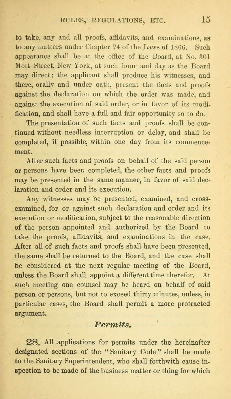 to take, any and all proofs, affidavits, and examinations, aa to any matters under Chapter H of the Laws of 1866. Such appearance shall be at the office of the Board, at No. 301 Mott Street, New York, at such hour and day as the Board may direct; the applicant shall produce his witnesses, and there, orally and under oath, present the facts and proofs against the declaration on which the order was made, and against the execution of said order, or in favor of its modi- fication, and shall have a full and fair opportunity so to do. The presentation of such facts and proofs shall be con- tinued without needless interruption or delay, and shall be completed, if possible, within one day from its commence- ment. After such facts and proofs on behalf of the said person or persons have been completed, the other facts and proofs may be presented in the same manner, in favor of said dec- laration and order and its execution. Any witnesses may be presented, examined, and cross- examined, for or against such declaration and order and its execution or modification, subject to the reasonable direction of the person appointed and authorized by the Board to take the proofs, affidavits, and examinations in the ease. After all of such facts and proofs shall have been presented, the same shall be returned to the Board, and the case shall be considered at the next regular meeting of the Board, unless the Board shall appoint a different time therefor. At such meeting one counsel may be heard on behalf of said person or persons, but not to exceed thirty minutes, unless, in particular cases, the Board shall permit a more protracted argument. Permits, 28. All .applications for permits under the hereinafter designated sections of the  Sanitary Code shall be made to the Sanitary Superintendent, who shall forthwith cause in- spection to be made of the business matter or thing for which
