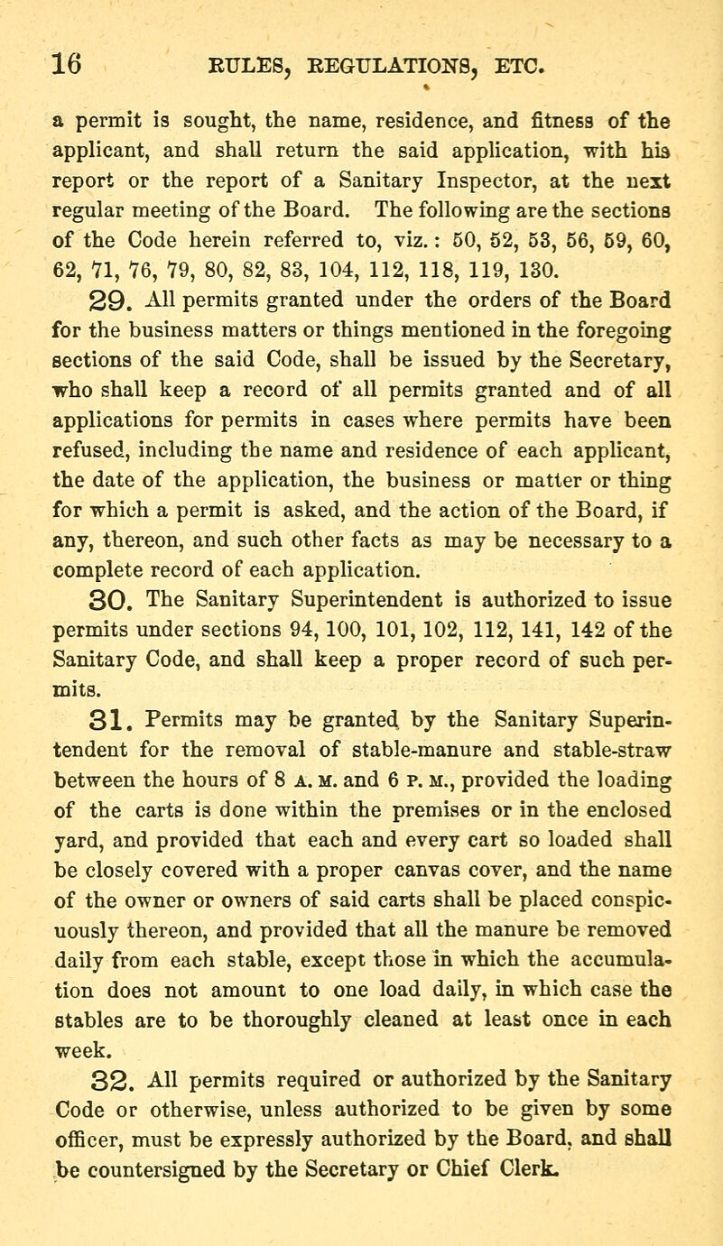 a permit is sought, the name, residence, and fitness of the applicant, and shall return the said application, with his report or the report of a Sanitary Inspector, at the next regular meeting of the Board. The following are the sections of the Code herein referred to, viz.: 50, 52, 53, 56, 59, 60, 62, 11, 16, 19, 80, 82, 83, 104, 112, 118, 119, 130. 29. All permits granted under the orders of the Board for the business matters or things mentioned in the foregoing sections of the said Code, shall be issued by the Secretary, who shall keep a record of all permits granted and of all applications for permits in cases where permits have been refused, including the name and residence of each applicant, the date of the application, the business or matter or thing for which a permit is asked, and the action of the Board, if any, thereon, and such other facts as may be necessary to a complete record of each application. 30. The Sanitary Superintendent is authorized to issue permits under sections 94,100, 101, 102, 112, 141, 142 of the Sanitary Code, and shall keep a proper record of such per- mits. 31. Permits may be granted by the Sanitary Superin- tendent for the removal of stable-manure and stable-straw between the hours of 8 a. m. and 6 p. m., provided the loading of the carts is done within the premises or in the enclosed yard, and provided that each and every cart so loaded shall be closely covered with a proper canvas cover, and the name of the owner or owners of said carts shall be placed conspic- uously thereon, and provided that all the manure be removed daily from each stable, except those in which the accumula- tion does not amount to one load daily, in which case the stables are to be thoroughly cleaned at least once in each week. 32. AH permits required or authorized by the Sanitary Code or otherwise, unless authorized to be given by some officer, must be expressly authorized by the Board, and shall be countersigned by the Secretary or Chief Clerk.