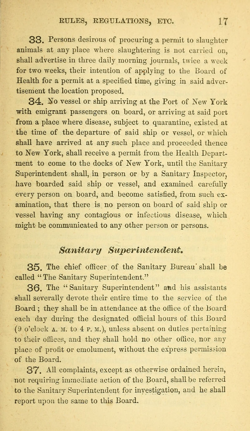 33. Persons desirous of procuring a permit to slaughter animals at any place where slaughtering is not carried on, shall advertise in three daily morning journals, twice a week for two weeks, their intention of applying to the Board of Health for a permit at a specified time, giving in said adver- tisement the location proposed. 34. No vessel or ship arriving at the Port of JSTew York with emigrant passengers on board, or arriving at said port from a place where disease, subject to quarantine, existed at the time of the departure of said ship or vessel, or which shall have arrived at any such place and proceeded thence to New York, shall receive a permit from the Health Depart- ment to come to the docks of New York, until the Sanitary Superintendent shall, in person or by a Sanitary Inspector^ have boarded said ship or vessel, and examined carefully every person on board, and become satisfied, from such ex- amination, that there is no person on board of said ship or vessel having any contagious or infectious disease, which might be communicated to any other person or persons. Sanitary Superintendent, 35. The chief officer of the Sanitary Bureau'shall be called The Sanitary Superintendent. 36. The Sanitary Superintendent and his assistants shall severally devote their entire time to the service of the Board ; they shall be in attendance at the office of the Board each day during the designated official hours of this Board (9 o'clock A. M. to 4 p. M.), unless absent on duties pertaining to their offices, and they shall hold no other office, nor any place of profit or emolument, without the express permission of the Board. 37. ^11 complaints, except as otherwise ordained herein, not requiring immediate action of the Board, shall be referred to the Sanitary Superintendent for investigation, and he shall report upon the same to this Board.