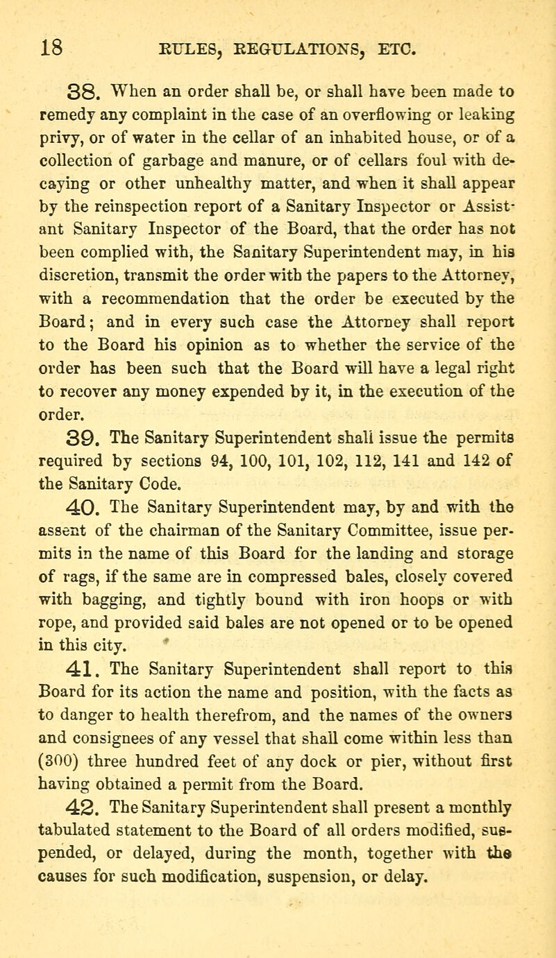 38. When an order shall be, or shall have been made to remedy any complaint in the case of an overflowing or leaking privy, or of water in the cellar of an inhabited house, or of a collection of garbage and manure, or of cellars foul with de- caying or other unhealthy matter, and when it shall appear by the reinspection report of a Sanitary Inspector or Assist- ant Sanitary Inspector of the Board, that the order has not been complied with, the Sanitary Superintendent may, in hia discretion, transmit the order with the papers to the Attorney, with a recommendation that the order be executed by the Board; and in every such case the Attorney shall report to the Board his opinion as to whether the service of the order has been such that the Board will have a legal right to recover any money expended by it, in the execution of the order. 39. The Sanitary Superintendent shall issue the permits required by sections 94, 100, 101, 102, 112, 141 and 142 of the Sanitary Code. 40. The Sanitary Superintendent may, by and with the assent of the chairman of the Sanitary Committee, issue per- mits in the name of this Board for the landing and storage of rags, if the same are in compressed bales, closely covered with bagging, and tightly bound with iron hoops or with rope, and provided said bales are not opened or to be opened in this city. 41. The Sanitary Superintendent shall report to this Board for its action the name and position, with the facts as to danger to health therefrom, and the names of the owners and consignees of any vessel that shall come within less than (300) three hundred feet of any dock or pier, without first having obtained a permit from the Board. 42. The Sanitary Superintendent shall present a monthly tabulated statement to the Board of all orders modified, sus- pended, or delayed, during the month, together with the causes for such modification, suspension, or delay.