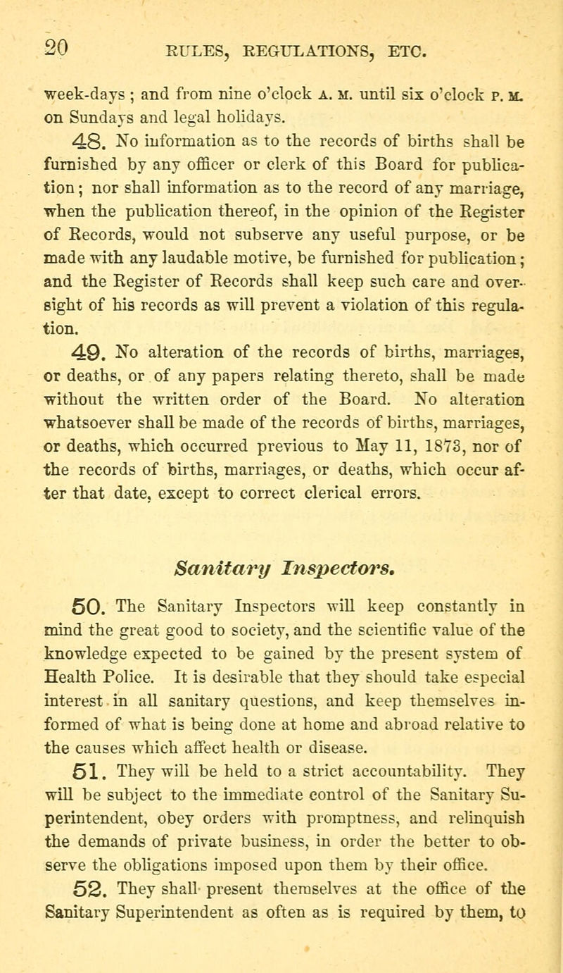 week-days ; and from nine o'clock a. m. until six o'clock p. m. on Sundays and legal holidays. 48. No information as to the records of births shall be furnished by any officer or clerk of this Board for pubUca- tion; nor shall information as to the record of any marriage, when the publication thereof, in the opinion of the Register of Records, would not subserve any useful purpose, or be made with any laudable motive, be furnished for pubhcation; and the Register of Records shall keep such care and over- sight of his records as will prevent a violation of this regula- tion. 49. No alteration of the records of births, marriages, or deaths, or of any papers relating thereto, shall be made without the written order of the Board. No alteration whatsoever shall be made of the records of births, marriages, or deaths, which occurred previous to May 11, ISYS, nor of the records of births, marriages, or deaths, which occur af- ter that date, except to correct clerical errors. Sanitary Inspectors, 50. The Sanitary Inspectors wiU keep constantly in mind the great good to society, and the scientific value of the knowledge expected to be gained by the present system of Health Police. It is desirable that they should take especial interest.in all sanitary questions, and keep themselves in- formed of what is being done at home and abroad relative to the causes which affect health or disease. 61. They will be held to a strict accountability. They will be subject to the immediate control of the Sanitary Su- perintendent, obey orders with promptness, and relinquish the demands of private business, in order the better to ob- serve the obligations imposed upon them by their office. 52. They shall present themselves at the office of the Sanitary Superintendent as often as is required by them, to