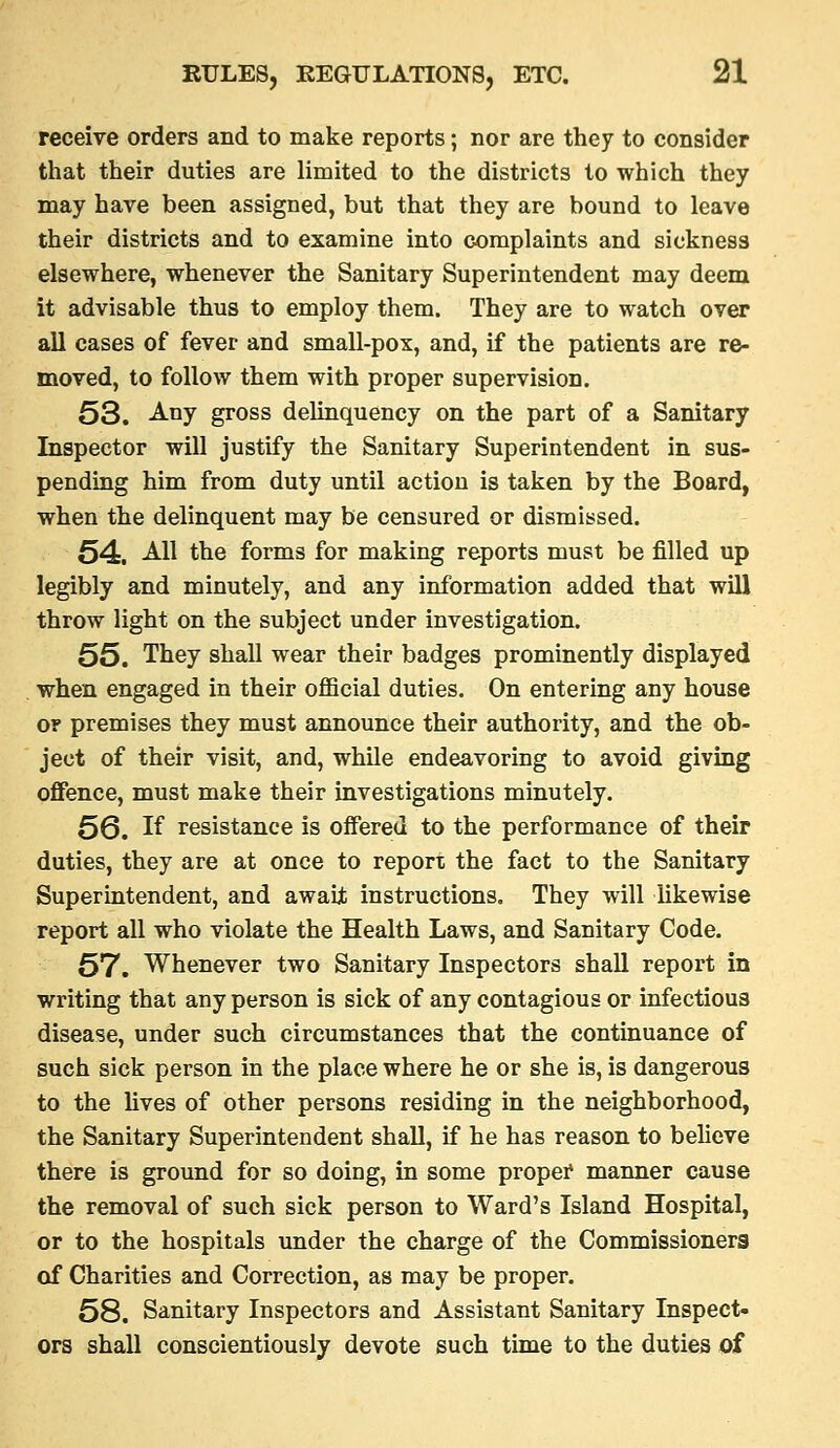 receive orders and to make reports; nor are they to consider that their duties are limited to the districts to which they may have been assigned, but that they are bound to leave their districts and to examine into complaints and sickness elsewhere, whenever the Sanitary Superintendent may deem it advisable thus to employ them. They are to watch over all cases of fever and small-pox, and, if the patients are re- moved, to follow them with proper supervision. 53. Any gross delinquency on the part of a Sanitary Inspector will justify the Sanitary Superintendent in sus- pending him from duty until action is taken by the Board, when the delinquent may be censured or dismissed. 54. All the forms for making reports must be filled up legibly and minutely, and any information added that will throw light on the subject under investigation. 55. They shall wear their badges prominently displayed when engaged in their official duties. On entering any house or premises they must announce their authority, and the ob- ject of their visit, and, while endeavoring to avoid giving offence, must make their investigations minutely. 5Q, If resistance is offered to the performance of their duties, they are at once to report the fact to the Sanitary Superintendent, and awaijt instructions. They will Ukewise report all who violate the Health Laws, and Sanitary Code. 57. Whenever two Sanitary Inspectors shall report in writing that any person is sick of any contagious or infectious disease, under such circumstances that the continuance of such sick person in the place where he or she is, is dangerous to the lives of other persons residing in the neighborhood, the Sanitary Superintendent shall, if he has reason to believe there is ground for so doing, in some proper* manner cause the removal of such sick person to Ward's Island Hospital, or to the hospitals under the charge of the Commissioners of Charities and Correction, as may be proper. 58. Sanitary Inspectors and Assistant Sanitary Inspect- ors shall conscientiously devote such time to the duties of