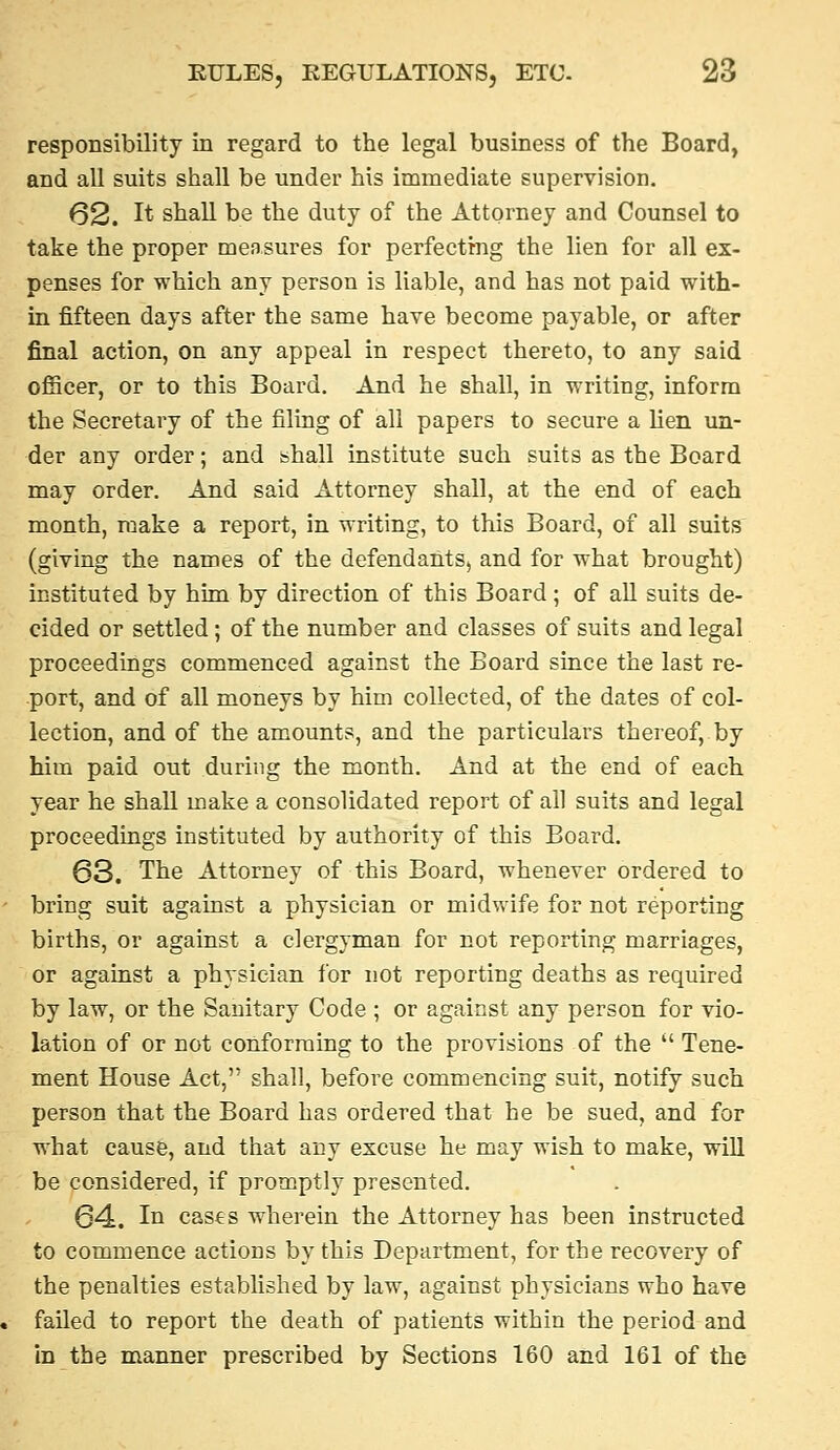 responsibility in regard to the legal business of the Board, and all suits shall be under his immediate supervision. 62. It shall be the duty of the Attorney and Counsel to take the proper measures for perfecting the lien for all ex- penses for which any person is liable, and has not paid with- in fifteen days after the same have become payable, or after final action, on any appeal in respect thereto, to any said officer, or to this Board. And he shall, in writing, inform the Secretary of the filing of all papers to secure a lien un- der any order; and shall institute such suits as the Board may order. And said Attorney shall, at the end of each month, make a report, in writing, to this Board, of all suits (giving the names of the defendants, and for what brought) instituted by him by direction of this Board; of all suits de- cided or settled; of the number and classes of suits and legal proceedings commenced against the Board since the last re- port, and of all moneys by him collected, of the dates of col- lection, and of the amounts, and the particulars thereof,.by him paid out during the month. And at the end of each year he shall make a consolidated report of all suits and legal proceedings instituted by authority of this Board. 63. The Attorney of this Board, whenever ordered to bring suit against a physician or midwife for not reporting births, or against a clergyman for not reporting marriages, or against a physician for not reporting deaths as required by law, or the Sanitary Code ; or against any person for vio- lation of or not conforming to the provisions of the Tene- ment House Act, shall, before commencing suit, notify such person that the Board has ordered that he be sued, and for what cause, and that any excuse he may wish to make, will be considered, if promptly presented. 64. In cas€s wherein the Attorney has been instructed to commence actions by this Department, for the recovery of the penalties established by law, against physicians who have failed to report the death of patients within the period and in the manner prescribed by Sections 160 and 161 of the