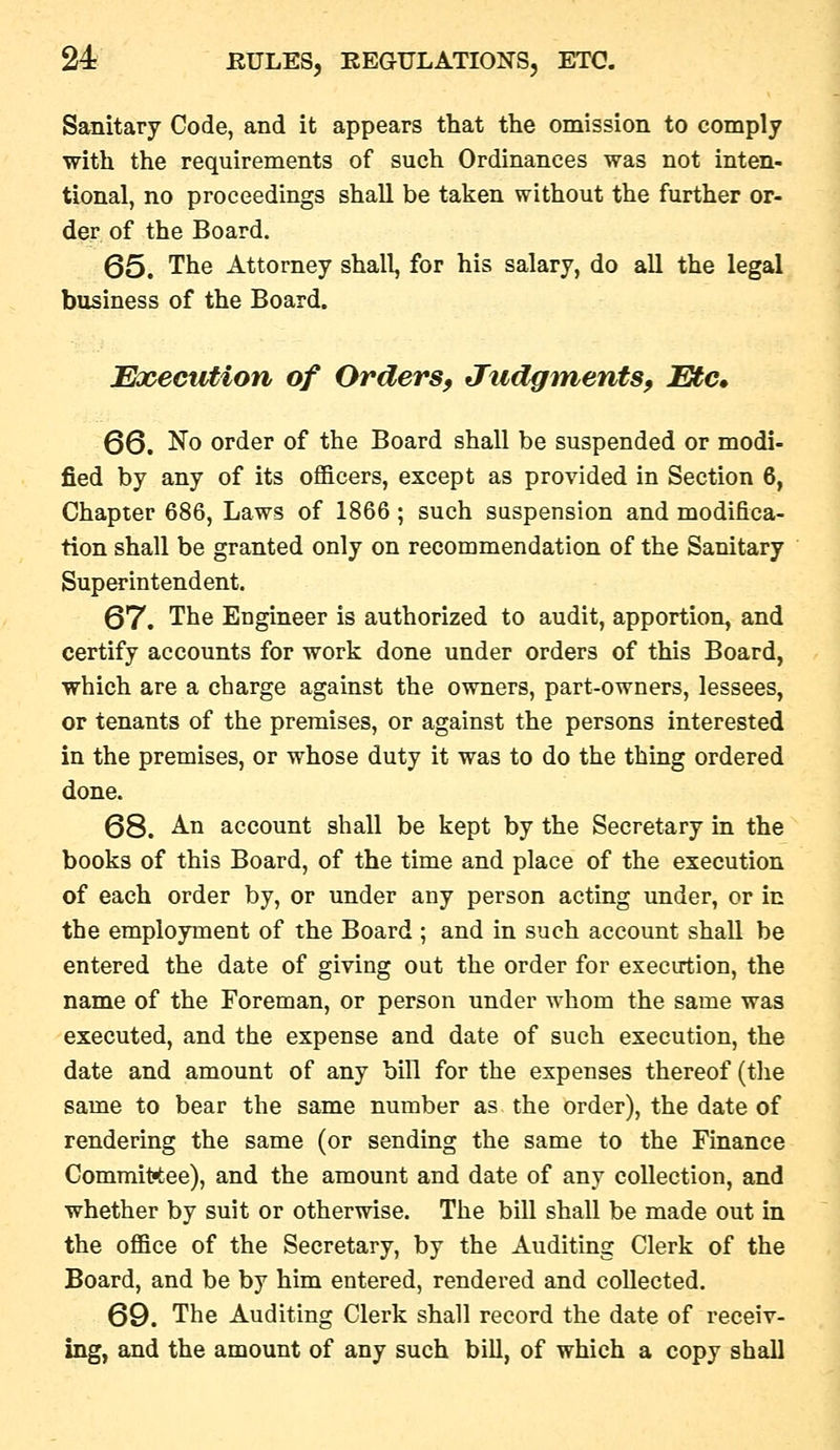 Sanitary Code, and it appears that the omission to comply with the requirements of such Ordinances was not inten- tional, no proceedings shall be taken without the further or- der of the Board. Q5. The Attorney shall, for his salary, do all the legal business of the Board. Execution of Orders, tXudgments, Etc, 66. No order of the Board shall be suspended or modi- fied by any of its officers, except as provided in Section 6, Chapter 686, Laws of 1866; such suspension and modifica- tion shall be granted only on recommendation of the Sanitary Superintendent. 67. The Engineer is authorized to audit, apportion, and certify accounts for work done under orders of this Board, which are a charge against the owners, part-owners, lessees, or tenants of the premises, or against the persons interested in the premises, or whose duty it was to do the thing ordered done. 68. -A-n account shall be kept by the Secretary in the books of this Board, of the time and place of the execution of each order by, or under any person acting under, or in the employment of the Board ; and in such account shall be entered the date of giving out the order for exectrtion, the name of the Foreman, or person under whom the same was executed, and the expense and date of such execution, the date and amount of any bill for the expenses thereof (tlie same to bear the same number as the order), the date of rendering the same (or sending the same to the Finance Committee), and the amount and date of any collection, and whether by suit or otherwise. The bill shall be made out in the office of the Secretary, by the Auditing Clerk of the Board, and be by him entered, rendered and collected. 69. The Auditing Clerk shall record the date of receiv- ing, and the amount of any such bill, of which a copy shall