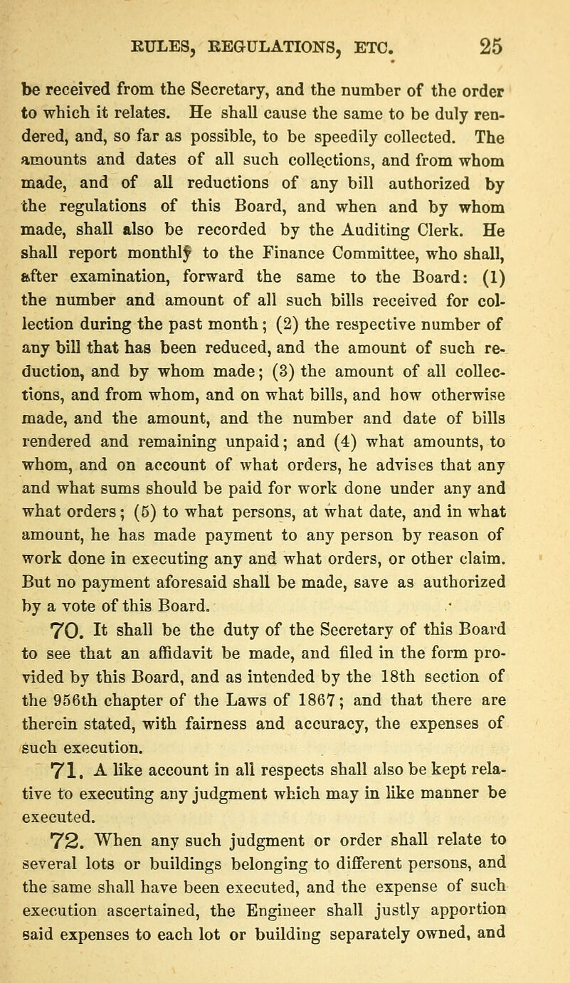 be received from the Secretary, and the number of the order to which it relates. He shall cause the same to be duly ren- dered, and, so far as possible, to be speedily collected. The amounts and dates of all such coUe.ctions, and from whom made, and of all reductions of any bill authorized by the regulations of this Board, and when and by whom made, shall also be recorded by the Auditing Clerk. He shall report monthly to the Finance Committee, who shall, after examination, forward the same to the Board: (1) the number and amount of all such bills received for col- lection during the past month; (2) the respective number of any bill that has been reduced, and the amount of such re- duction, and by whom made; (3) the amount of all collec- tions, and from whom, and on what bills, and how otherwise made, and the amount, and the number and date of bills rendered and remaining unpaid; and (4) what amounts, to whom, and on account of what orders, he advises that any and what sums should be paid for work done under any and what orders; (5) to what persons, at what date, and in what amount, he has made payment to any person by reason of work done in executing any and what orders, or other claim. But no payment aforesaid shall be made, save as authorized by a vote of this Board. 70. It shall be the duty of the Secretary of this Board to see that an afl&davit be made, and filed in the form pro- vided by this Board, and as intended by the 18th section of the 956th chapter of the Laws of 1867; and that there are therein stated, with fairness and accuracy, the expenses of such execution. Yl, A like account in all respects shall also be kept rela- tive to executing any judgment which may in like manner be executed. 72. When any such judgment or order shall relate to several lots or buildings belonging to different persons, and the same shall have been executed, and the expense of such execution ascertained, the Engineer shall justly apportion Baid expenses to each lot or building separately owned, and