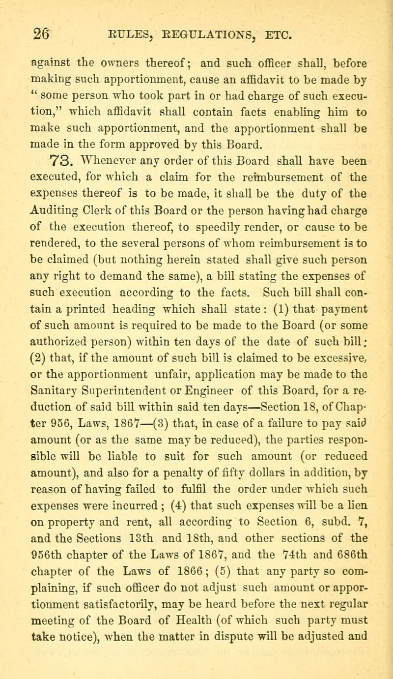 against the owners thereof; and such officer shall, before making such apportionment, cause an affidavit to be made by *' some person who took part in or had charge of such execu- tion, which affidavit shall contain facts enabling him to make such apportionment, and the apportionment shall be made in the form approved by this Board. 73. Whenever any order of this Board shall have been executed, for which a claim for the reimbursement of the expenses thereof is to be made, it shall be the duty of the Auditing Clerk of this Board or the person having had charge of the execution thereof, to speedily render, or cause to be rendered, to the several persons of whom reimbursement is to be claimed (but nothing herein stated shall give such person any right to demand the same), a bill stating the expenses of such execution according to the facts. Such bill shall con- tain a printed heading which shall state: (1) that payment of such amount is required to be made to the Board (or some authorized person) within ten days of the date of such bill ; (2) that, if the amount of such bill is claimed to be excessive, or the apportionment unfair, application may be made to the Sanitary Superintendent or Engineer of this Board, for a re- duction of said bill within said ten days—Section 18, of Chap- ter 956, Laws, 1867—(3) that, in case of a failure to pay saicJ amount (or as the same may be reduced), the parties respon- sible will be liable to suit for such amount (or reduced amount), and also for a penalty of fifty dollars in addition, by reason of having failed to fulfil the order under which such expenses were incurred ; (4) that such expenses will be a lien, on property and rent, all according to Section 6, subd, 7, and the Sections 13th and 18th, and other sections of the 956th chapter of the Laws of 186Y, and the 74th and 686th chapter of the Laws of 1866; (5) that any party so com- plaining, if such officer do not adjust such amount or appor- tionment satisfactorily, may be heard before the next regular meeting of the Board of Health (of which such party must take notice), when the matter in dispute will be adjusted and