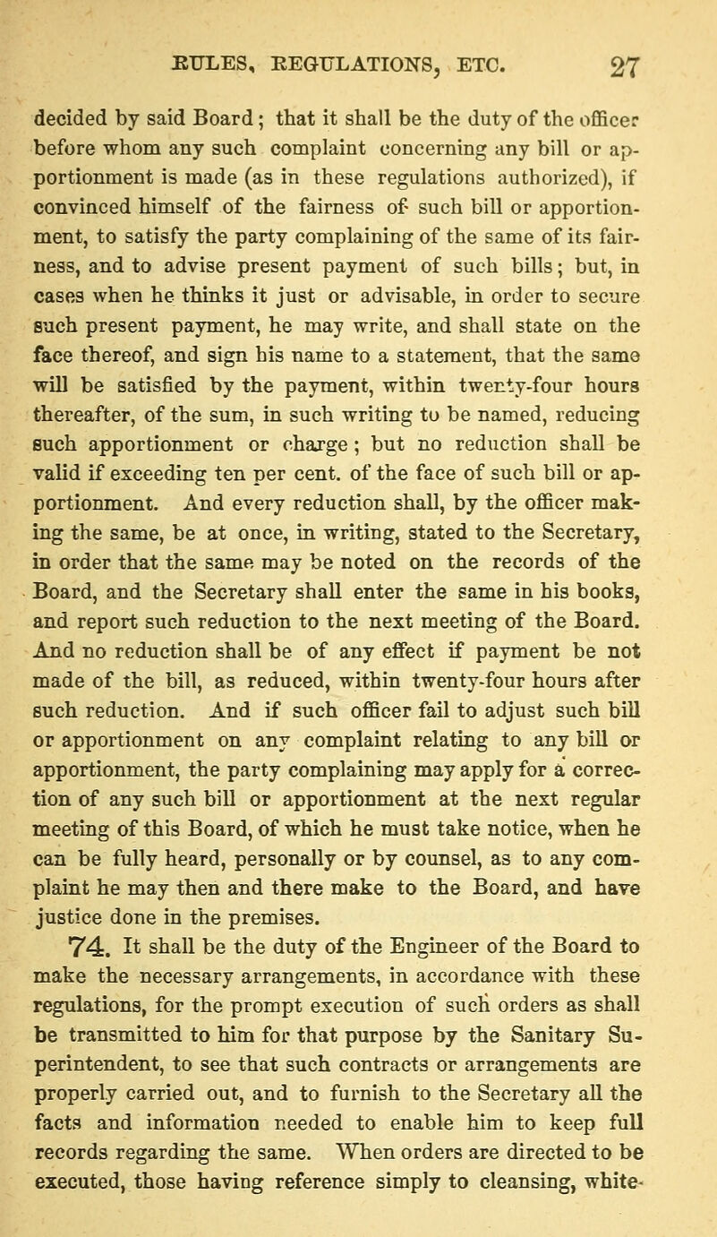 decided by said Board; that it shall be the duty of the officer before whom any such complaint concerning any bill or ap- portionment is made (as in these regulations authorized), if convinced himself of the fairness of such bill or apportion- ment, to satisfy the party complaining of the same of its fair- ness, and to advise present payment of such bills; but, in cases when he thinks it just or advisable, in order to secure such present payment, he may write, and shall state on the face thereof, and sign his name to a statement, that the same will be satisfied by the payment, within twenty-four hours thereafter, of the sum, in such writing to be named, reducing such apportionment or charge ; but no reduction shall be valid if exceeding ten per cent, of the face of such bill or ap- portionment. And every reduction shall, by the officer mak- ing the same, be at once, in writing, stated to the Secretary, in order that the same may be noted on the records of the Board, and the Secretary shall enter the same in his books, and report such reduction to the next meeting of the Board. And no reduction shall be of any effect if payment be not made of the bill, as reduced, within twenty-four hours after such reduction. And if such officer fail to adjust such bill or apportionment on any complaint relating to any bill or apportionment, the party complaining may apply for a correc- tion of any such bill or apportionment at the next regular meeting of this Board, of which he must take notice, when he can be fully heard, personally or by counsel, as to any com- plaint he may then and there make to the Board, and have justice done in the premises. 74. It shall be the duty of the Engineer of the Board to make the necessary arrangements, in accordance with these regulations, for the prompt execution of sucli orders as shall be transmitted to him for that purpose by the Sanitary Su- perintendent, to see that such contracts or arrangements are properly carried out, and to furnish to the Secretary all the facts and information needed to enable him to keep full records regarding the same. When orders are directed to be executed, those having reference simply to cleansing, white-