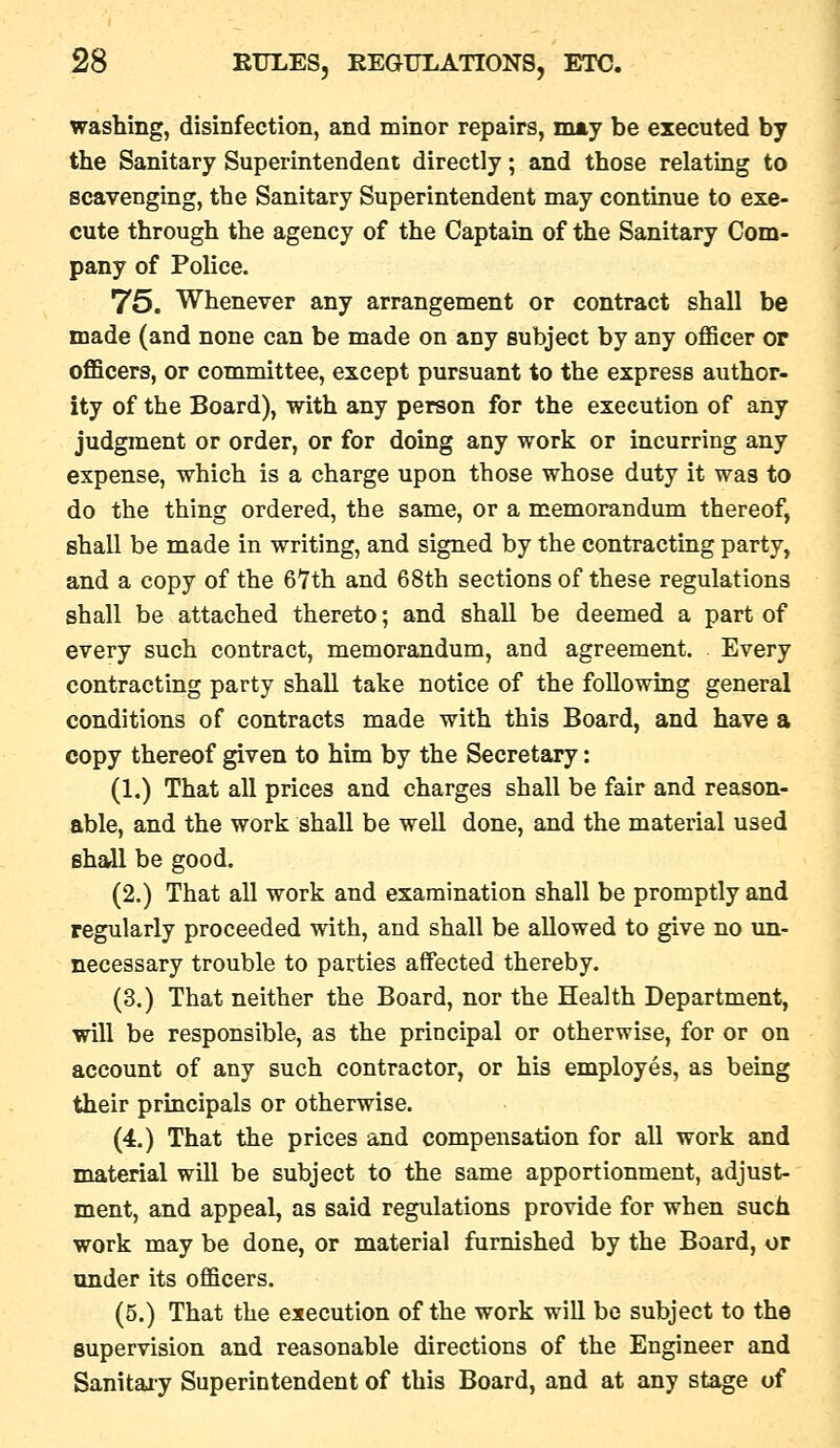 washing, disinfection, and minor repairs, may be executed by the Sanitary Superintendent directly; and those relating to scavenging, the Sanitary Superintendent may continue to exe- cute through the agency of the Captain of the Sanitary Com- pany of Police. 75. Whenever any arrangement or contract shall be made (and none can be made on any subject by any officer or officers, or committee, except pursuant to the express author- ity of the Board), with any person for the execution of any judgment or order, or for doing any work or incurring any expense, which is a charge upon those whose duty it was to do the thing ordered, the same, or a memorandum thereof, shall be made in writing, and signed by the contracting party, and a copy of the 6Yth and 68th sections of these regulations shall be attached thereto; and shall be deemed a part of every such contract, memorandum, and agreement. Every contracting party shall take notice of the following general conditions of contracts made with this Board, and have a copy thereof given to him by the Secretary: (1.) That all prices and charges shall be fair and reason- able, and the work shall be well done, and the material used shall be good. (2.) That all work and examination shall be promptly and regularly proceeded with, and shall be allowed to give no un- necessary trouble to parties affected thereby. (3.) That neither the Board, nor the Health Department, will be responsible, as the principal or otherwise, for or on account of any such contractor, or his employes, as being their principals or otherwise. (4.) That the prices and compensation for all work and material will be subject to the same apportionment, adjust- ment, and appeal, as said regulations provide for when such work may be done, or material furnished by the Board, or under its officers. (5.) That the execution of the work will be subject to the supervision and reasonable directions of the Engineer and Sanitaiy Superintendent of this Board, and at any stage of